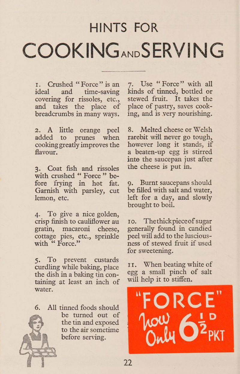 1. Crushed “Force” is an ideal and _ time-saving covering for rissoles, etc., and takes the place of breadcrumbs in many ways. 2. A little orange peel added to prunes when cooking greatly improves the flavour. 3. Coat fish and rissoles with crushed “ Force” be- fore frying in hot fat. Garnish with parsley, cut lemon, etc. 4. To give a nice golden, crisp finish to cauliflower au gratin, macaroni cheese, cottage pies, etc., sprinkle with “ Force.” 5. To prevent custards curdling while baking, place the dish in a baking tin con- taining at least an inch of water. 6. All tinned foods should be turned out of the tin and exposed to the air sometime before serving. 7.00 Use * Borce’’ wath all kinds of tinned, bottled or stewed fruit. It takes the place of pastry, saves cook- ing, and is very nourishing. 8. Melted cheese or Welsh rarebit wril never go tough, however long it stands, if a beaten-up egg is stirred into the saucepan just after the cheese is put in. 9. Burnt saucepans should be filled with salt and water, left for a day, and slowly brought to boil. 1o. Thethickpieceof sugar generally found in candied peel will add to the luscious- ness of stewed fruit if used for sweetening. rt. When beating white of egg a small pinch of salt will help it to stiffen. FORCE 22