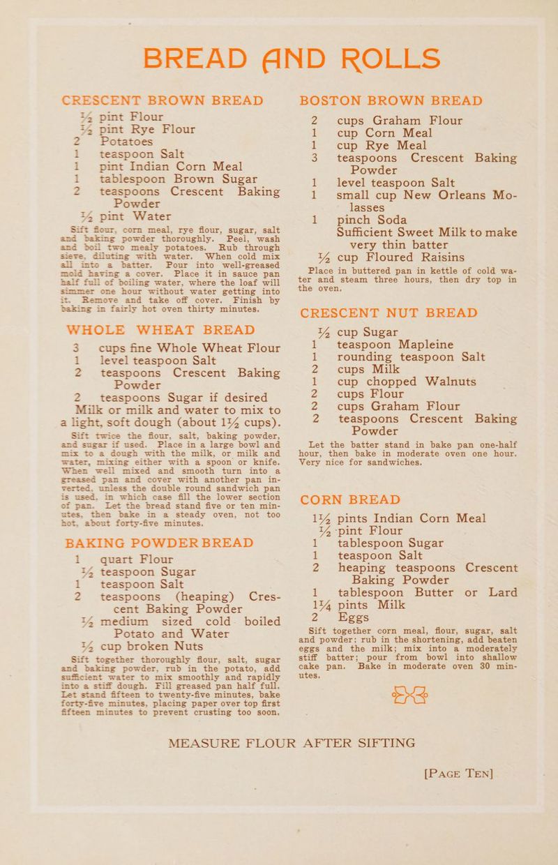 CRESCENT BROWN BREAD i4 pint Flour i, pint Rye Flour Potatoes teaspoon Salt pint Indian Corn Meal tablespoon Brown Sugar teaspoons Crescent Baking Powder i4 pint Water Sift four, corn meal, rye flour, sugar, salt and baking powder thoroughly. Peel, wash and boil two mealy potatoes. Rub through Sieve. diluting with water. When cold mix all into a batter. Pour into well-greased mold having a cover. Place it in sauce pan half full of boiling water, where the loaf will simmer one hour without water getting into it. Remove and take off cover. Finish by baking in fairly hot oven thirty minutes. WHOLE WHEAT BREAD 3 cups fine Whole Wheat Flour 1 level teaspoon Salt 2 teaspoons Crescent Baking Powder 2 teaspoons Sugar if desired Milk or milk and water to mix to a light, soft dough (about 114 cups). Sift twice the fiour, salt, baking powder, and sugar if used. Place in a large bowl and mix to a dough with the milk, or milk and water, mixing either with a spoon or knife. When well mixed and smooth turn into a greased pan and cover with another pan in- verted, unless the double round sandwich pan is used. in which case fill the lower section of pan. Let the bread stand five or ten min- utes, then bake in a steady oven, not too hot. about forty-five minutes. BAKING POWDER BREAD 1 quart Flour 14 teaspoon Sugar 1 teaspoon Salt 2 teaspoons (heaping) Cres- cent Baking Powder 4 medium sized cold-~ boiled Potato and Water 14 cup broken Nuts Sift together thoroughly flour, salt, sugar and baking powder, rub in the potato, add sufficient water to mix smoothly and rapidly into a stiff dough. Fill greased pan half full. +t stand fifteen to twenty-five minutes, bake forty-five minutes, placing paper over top first fifteen minutes to prevent crusting too soon, IND bet be bt BDO BOSTON BROWN BREAD 2 cups Graham Flour 1 cup Corn Meal 1 cup Rye Meal 3 teaspoons Powder 1 level teaspoon Salt 1 small cup New Orleans Mo- lasses 1 pinch Soda Sufficient Sweet Milk to make very thin batter 14 cup Floured Raisins Place in buttered pan in kettle of cold wa- ter and steam three hours, then dry top in the oven, Crescent Baking CRESCENT NUT BREAD 14 cup Sugar teaspoon Mapleine rounding teaspoon Salt cups Milk cup chopped Walnuts cups Flour cups Graham Flour teaspoons Crescent Baking Powder Let the batter stand in bake pan one-half hour, then bake in moderate oven one hour, Very nice for sandwiches. Ny NNre NOR e CORN BREAD 114 pints Indian Corn Meal 14 -pint Flour 1 tablespoon Sugar 1 teaspoon Salt 2 heaping teaspoons Crescent Baking Powder 1 tablespoon Butter or Lard 1% pints Milk 2 Eggs Sift together corn meal, flour, sugar, salt and powder; rub in the shortening, add beaten eggs and the milk; mix into a moderately stiff batter; pour from bowl into shallow cake pan. Bake in moderate oven 30 min- oe Be
