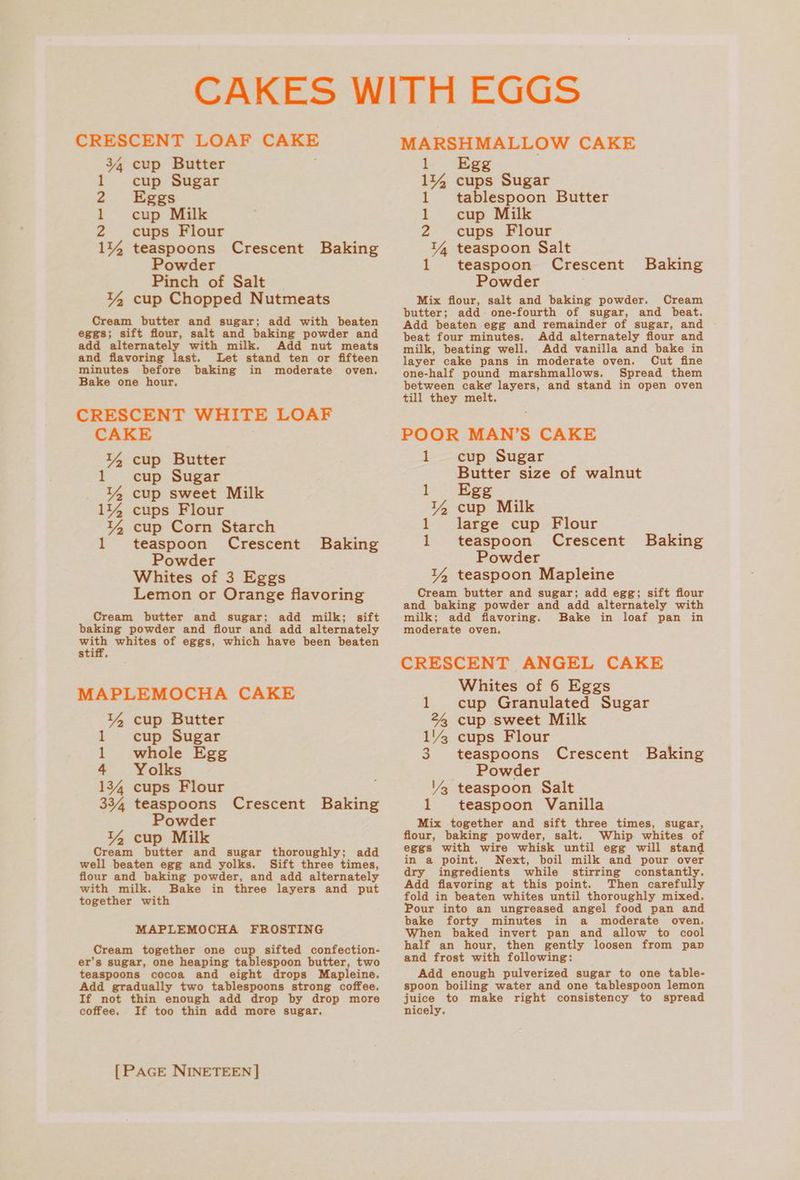 CRESCENT LOAF pion 34 cup Butter 1 cup Sugar 2 Eggs 1 cup Milk 2 cups Flour 144 teaspoons Crescent Baking Powder Pinch of Salt 14 cup Chopped Nutmeats Cream butter and sugar; add with beaten eggs; sift flour, salt and baking powder and add alternately with milk. Add nut meats and flavoring last. Let stand ten or fifteen minutes before baking Bake one hour. CRESCENT WHITE LOAF CAKE 14 cup Butter 1 cup Sugar 14 cup sweet Milk 114 cups Flour 14 cup Corn Starch teaspoon Crescent Powder Whites of 3 Eggs Lemon or Orange flavoring Cream butter and sugar; add milk; sift baking powder and flour and add alternately — whites of eggs, which have been beaten stiff. in moderate oven. Baking MAPLEMOCHA CAKE 14 cup Butter 1 cup Sugar 1 whole Egg 4 Yolks 134 cups Flour 334 teaspoons Crescent Baking Powder 14 cup Milk Cream butter and sugar thoroughly; add well beaten egg and yolks. Sift three times, flour and baking powder, and add alternately with milk. Bake in three layers and put together with MAPLEMOCHA FROSTING Cream together one cup sifted confection- er’s sugar, one heaping tablespoon butter, two teaspoons cocoa and eight drops Mapleine. Add gradually two tablespoons strong coffee. If not thin enough add drop by drop more coffee. If too thin add more sugar, [PAGE NINETEEN] MARSHMALLOW CAKE bE “Ege 1144 cups Sugar 1 tablespoon Butter 1 cup Milk 2 cups Flour 14 teaspoon Salt 1 teaspoon Crescent Powder Mix flour, salt and baking powder. Cream butter; add one-fourth of sugar, and beat. Add beaten egg and remainder of sugar, and beat four minutes. Add alternately flour and milk, beating well. Add vanilla and bake in layer cake pans in moderate oven. Cut fine one-half pound marshmallows. Spread them between cake layers, and stand in open oven till they melt, Baking POOR MAN’S CAKE 1 cup Sugar Butter size of walnut lL Egg 14 cup Milk 1 large cup Flour 1 teaspoon Crescent Baking Powder 14 teaspoon Mapleine Cream butter and sugar; add egg; sift flour and baking powder and add alternately with milk; add flavoring. Bake in loaf pan in moderate oven. CRESCENT ANGEL CAKE Whites of 6 Eggs 1 cup Granulated Sugar 22 cup sweet Milk 1’ cups Flour 3 teaspoons Crescent Baking Powder Vz teaspoon Salt 1 teaspoon Vanilla Mix together and sift three times, sugar, flour, baking powder, salt. Whip whites of eggs with wire whisk until egg will stand in a point. Next, boil milk and pour over dry ingredients while stirring constantly. Add flavoring at this point. Then carefully fold in beaten whites until thoroughly mixed. Pour into an ungreased angel food pan and bake forty minutes in a moderate oven. When baked invert pan and allow to cool half an hour, then gently loosen from pan and frost with following: Add enough pulverized sugar to one table- spoon boiling water and one tablespoon lemon juice to make right consistency to spread nicely,