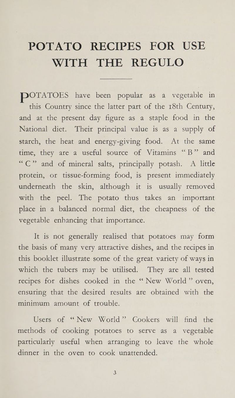 POTATO RECIPES FOR USE WITH THE REGULO POTATOES have been popular as a vegetable in this Country since the latter part of the 18th Century, and at the present day figure as a staple food in the National diet. Their principal value is as a supply of starch, the heat and energy-giving food. At the same time, they are a useful source of Vitamins “B” and “C” and of mineral salts, principally potash. A little protein, or tissue-forming food, is present immediately underneath the skin, although it is usually removed with the peel. The potato thus takes an important place in a balanced normal diet, the cheapness of the vegetable enhancing that importance. It is not generally realised that potatoes may form the basis of many very attractive dishes, and the recipes in this booklet illustrate some of the great variety of ways in which the tubers may be utilised. They are all tested recipes for dishes cooked in the “ New World ” oven, ensuring that the desired results are obtained with the minimum amount of trouble. sess, of.“ New World’, Cookers will. find the methods of cooking potatoes to serve as a vegetable particularly useful when arranging to leave the whole dinner in the oven to cook unattended.
