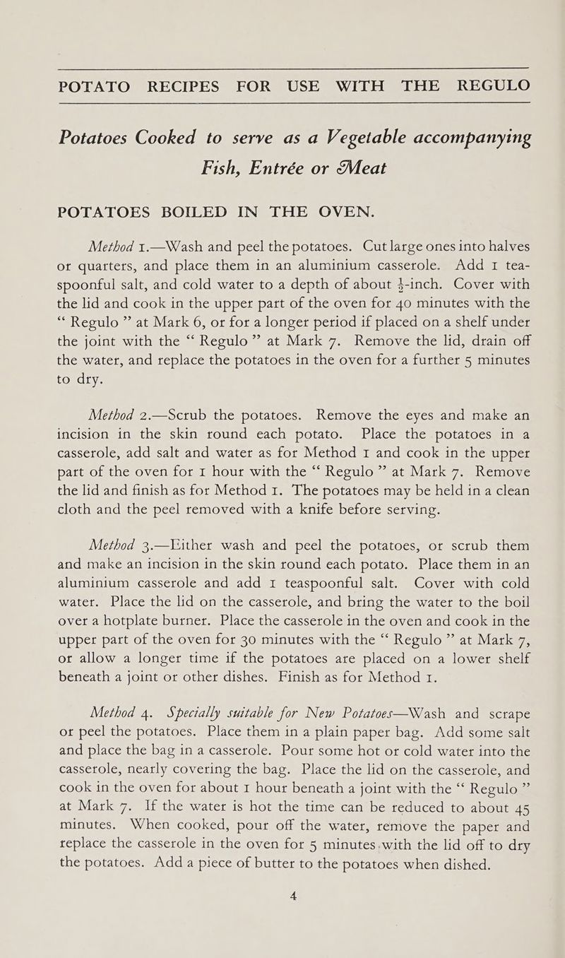 Potatoes Cooked to serve asa V egetable accompanying Fish, Entrée or (Meat POTATOES BOILED IN THE OVEN. Method 1.—Wash and peel the potatoes. Cut large ones into halves of quarters, and place them in an aluminium casserole. Add I tea- spoonful salt, and cold water to a depth of about }-inch. Cover with the lid and cook in the upper part of the oven for 40 minutes with the “ Regulo ” at Mark 6, or for a longer period if placed on a shelf under the joint with the “‘ Regulo” at Mark 7. Remove the lid, drain off the water, and replace the potatoes in the oven for a further 5 minutes to dry. Method 2.—Sctub the potatoes. Remove the eyes and make an incision in the skin round each potato. Place the potatoes in a casserole, add salt and water as for Method 1 and cook in the upper part of the oven for I hour with the “ Regulo ” at Mark 7. Remove the lid and finish as for Method 1. The potatoes may be held ina clean cloth and the peel removed with a knife before serving. Method 3.—Vither wash and peel the potatoes, or scrub them and make an incision in the skin round each potato. Place them in an aluminium casserole and add I teaspoonful salt. Cover with cold water. Place the lid on the casserole, and bring the water to the boil over a hotplate burner. Place the casserole in the oven and cook in the upper part of the oven for 30 minutes with the “ Regulo ” at Mark 7, or allow a longer time if the potatoes are placed on a lower shelf beneath a joint or other dishes. Finish as for Method 1. Method 4. Spectally suitable for New Potatoes—Wash and scrape or peel the potatoes. Place them in a plain paper bag. Add some salt and place the bag in a casserole. Pour some hot or cold water into the casserole, nearly covering the bag. Place the lid on the casserole, and cook in the oven for about 1 hour beneath a joint with the ‘‘ Regulo ” at Mark 7. If the water is hot the time can be reduced to about 45 minutes. When cooked, pour off the water, remove the paper and replace the casserole in the oven for 5 minutes.with the lid off to dry the potatoes. Add a piece of butter to the potatoes when dished.