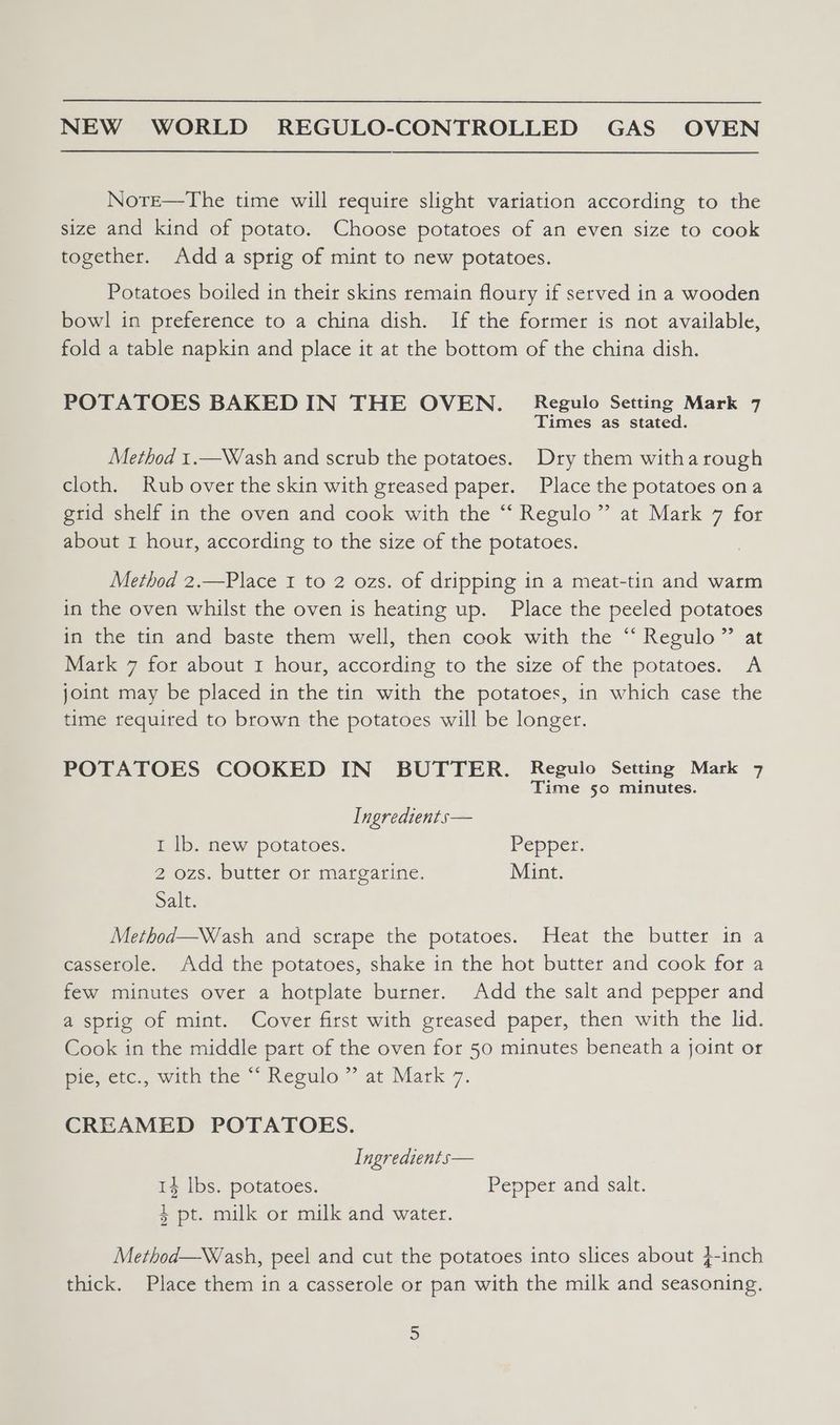 NorE—The time will require slight variation according to the size and kind of potato. Choose potatoes of an even size to cook together. Adda sprig of mint to new potatoes. Potatoes boiled in their skins remain floury if served in a wooden bowl in preference to a china dish. If the former is not available, fold a table napkin and place it at the bottom of the china dish. POTATOES BAKED IN THE OVEN. Regulo Setting Mark 7 Times as stated. Method 1.—Wash and scrub the potatoes. Dry them witha rough cloth. Rub over the skin with greased paper. Place the potatoes ona grid shelf in the oven and cook with the “‘ Regulo”’ at Mark 7 for about I hour, according to the size of the potatoes. Method 2.—Place I to 2 ozs. of dripping in a meat-tin and warm in the oven whilst the oven is heating up. Place the peeled potatoes in the tin and baste them well, then cook with the “ Regulo” at Mark 7 for about 1 hour, according to the size of the potatoes. A joint may be placed in the tin with the potatoes, in which case the time required to brown the potatoes will be longer. POTATOES COOKED IN BUTTER. Regulo Setting Mark 7 Time 50 minutes. Ingredients— I lb. new potatoes. Pepper. 2 ozs. butter or margarine. Mint. Salt; Method—W/ash and scrape the potatoes. Heat the butter in a casserole. Add the potatoes, shake in the hot butter and cook for a few minutes over a hotplate burner. Add the salt and pepper and a sprig of mint. Cover first with greased paper, then with the lid. Cook in the middle part of the oven for 50 minutes beneath a joint or pies etc., with the ~~ Reoulo ” at Mark 7. CREAMED POTATOES. Ingredients— 14 lbs. potatoes. Pepper and salt. $ pt. milk or milk and water. Method—W/ash, peel and cut the potatoes into slices about 4-inch thick. Place them in a casserole or pan with the milk and seasoning,