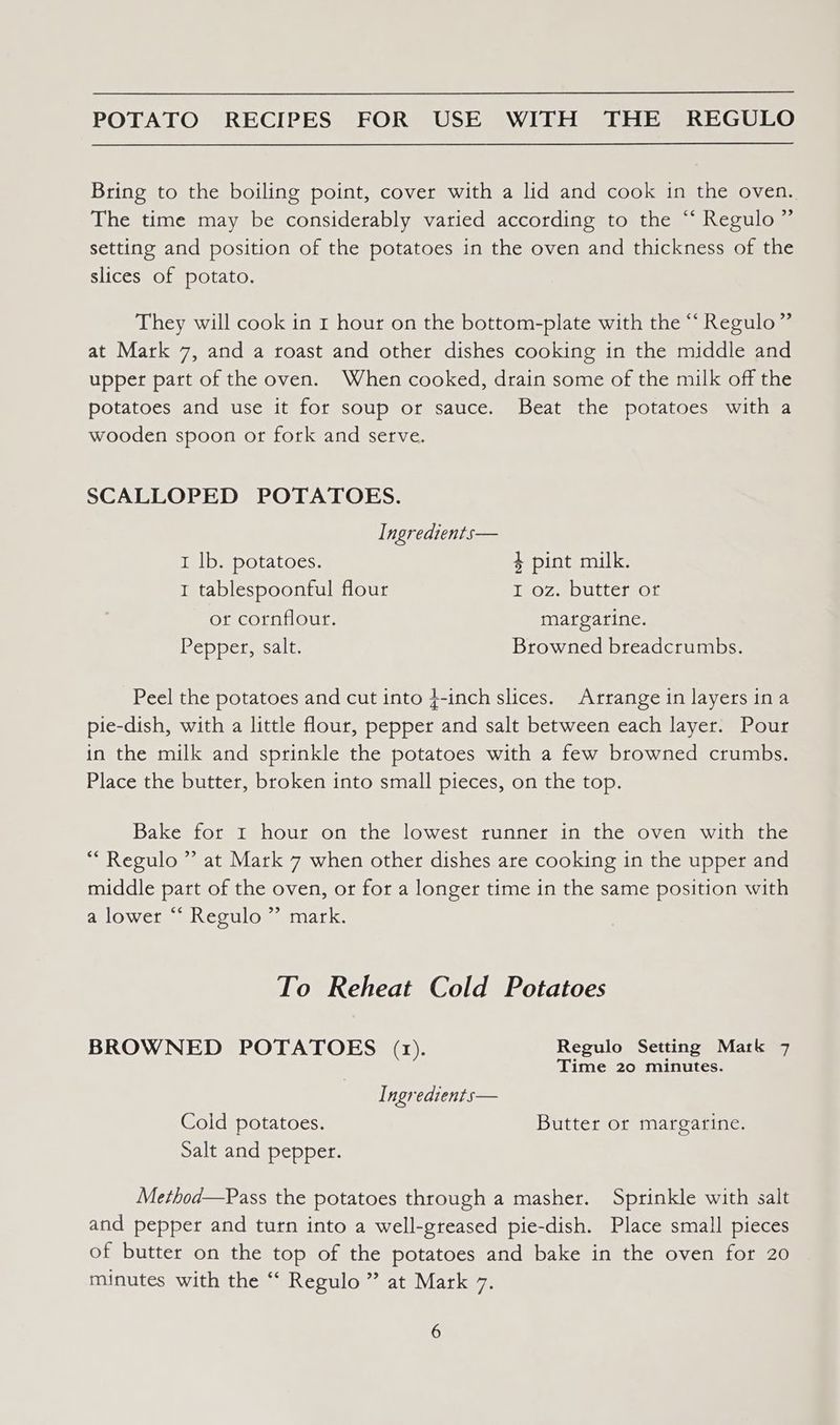 Bring to the boiling point, cover with a lid and cook in the oven. The time may be considerably varied according to the “‘ Regulo ” setting and position of the potatoes in the oven and thickness of the slices of potato. They will cook in r hour on the bottom-plate with the “ Regulo” at Mark 7, and a roast and other dishes cooking in the middle and upper part of the oven. When cooked, drain some of the milk off the potatoes and use it for soup or sauce. Beat the potatoes with a wooden spoon or fork and serve. SCALLOPED POTATOES. Ingredients— I lb. potatoes. 4 pint milk. 1 tablespoonful flour THOZ-ADULLeIBOL or cornflour. margarine. Pepper, salt: Browned breadcrumbs. Peel the potatoes and cut into 4-inch slices. Arrange in layers ina pie-dish, with a little flour, pepper and salt between each layer. Pour in the milk and sprinkle the potatoes with a few browned crumbs. Place the butter, broken into small pieces, on the top. Bake for 1 hour on the lowest runner in the oven with the *Regulo ” at Mark 7 when other dishes are cooking in the upper and middle part of the oven, or for a longer time in the same position with a lower “‘ Regulo ” mark. To Reheat Cold Potatoes BROWNED POTATOES (1). Regulo Setting Mark 7 . Time 20 minutes. Ingredients— Cold potatoes. Butter or margarine. Salt and pepper. Method—Pass the potatoes through a masher. Sprinkle with salt and pepper and turn into a well-greased pie-dish. Place small pieces of butter on the top of the potatoes and bake in the oven for 20 minutes with the ‘‘ Regulo ” at Mark 7.