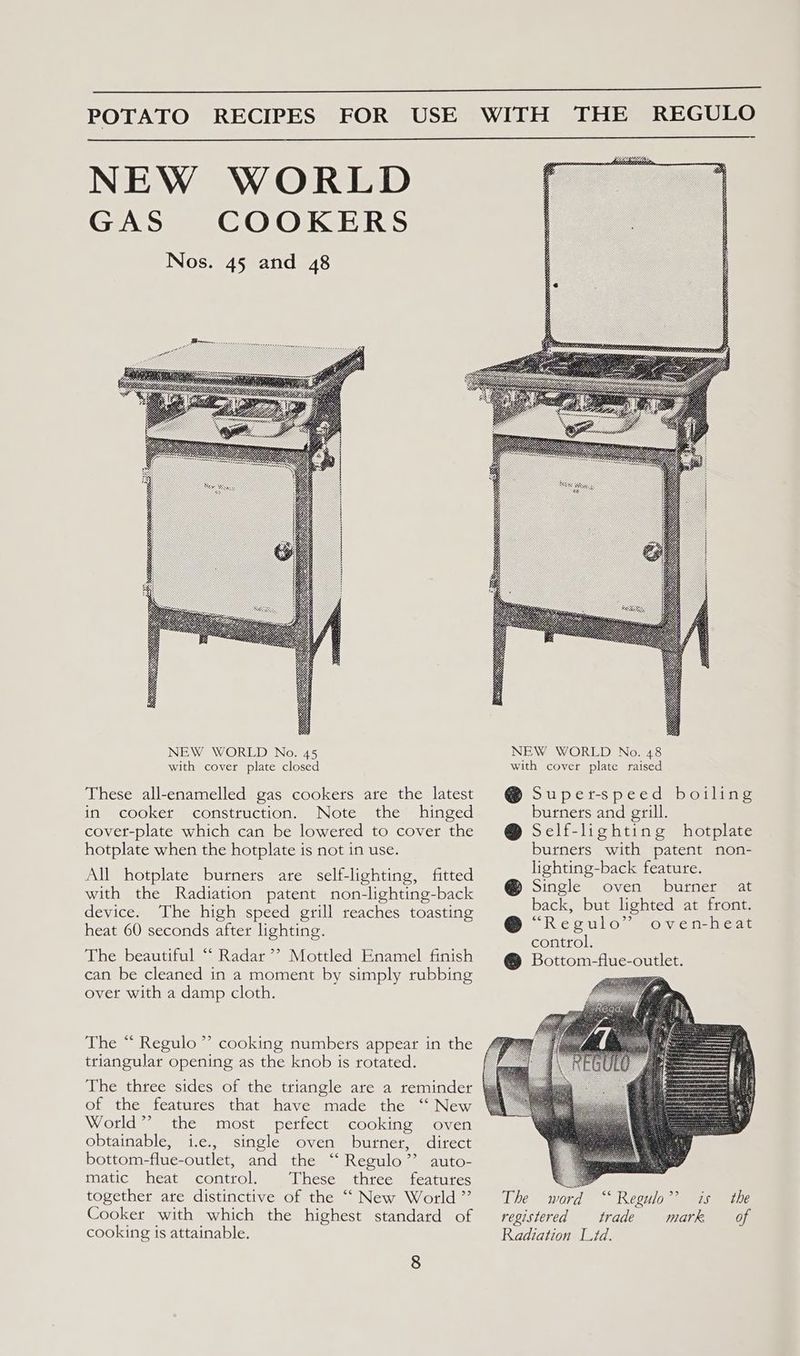 NEW WORLD GAS COOKERS Nos. 45 and 48 These all-enamelled gas cookers are the latest in cooker construction. Note the hinged cover-plate which can be lowered to cover the hotplate when the hotplate is not in use. All hotplate burners are self-lighting, fitted with the Radiation patent non-lighting-back device. The high speed grill reaches toasting heat 60 seconds after lighting. The beautiful “ Radar’? Mottled Enamel finish can be cleaned in a moment by simply rubbing overt with a damp cloth. The “ Regulo ”’ cooking numbers appear in the triangular opening as the knob is rotated. The three sides of the triangle are a reminder of the features that have made the “ New World’? the most perfect cooking oven obtainable, i.e., single oven burner, direct bottom-flue-outlet, and the “‘ Regulo”’ auto- matic heat control. These three features together are distinctive of the “‘ New World ”’ Cooker with which the highest standard of cooking is attainable. 8 @ Super-speed boiling burners and grill. @ Self-lighting hotplate burners with patent non- lighting-back feature. @ Single oven burner at back, but lighted at front. @ “Regulo” oven-heat control. @ Bottom-flue-outlet. The word registered trade Radiation Lid. mark, of