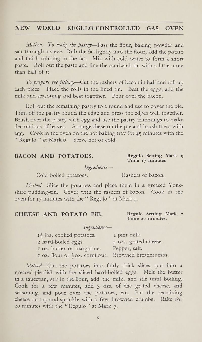 Method. To make the pastry—Pass the flour, baking powder and salt through a sieve. Rub the fat lightly into the flour, add the potato and finish rubbing in the fat. Mix with cold water to form a short paste. Roll out the paste and line the sandwich-tin with a little more than half of it. To prepare the filling —Cut the rashers of bacon in half and roll up each piece. Place the rolls in the lined tin. Beat the eggs, add the milk and seasoning and beat together. Pour over the bacon. Roll out the remaining pastry to a round and use to cover the pie. Trim off the pastry round the edge and press the edges well together. Brush over the pastry with egg and use the pastry trimmings to make decorations of leaves. Arrange these on the pie and brush them with egg. Cook in the oven on the hot baking tray for 45 minutes with the ~ Regulo ~ at Mark 6. Serve hot or cold. BACON AND POTATOES. Regulo Setting Mark 9 Time 17 minutes Ingredients— Cold boiled potatoes. Rashers of bacon. Method—Slice the potatoes and place them in a greased York- shire pudding-tin. Cover with the rashers of bacon. Cook in the oven for 17 minutes with the “ Regulo ” at Mark g. CHEESE AND POTATO PIE. Regulo Setting Mark 7 Time 20 minutes. Ingredients— 14 lbs. cooked potatoes. I pint milk. 2 hard-boiled eggs. 4 ozs. grated cheese. I oz. butter or margarine. Pepper, salt. I oz. flour or $0z. cornflour. Browned breadcrumbs. Method—Cut the potatoes into fairly thick slices, put into a greased pie-dish with the sliced hard-boiled eggs. Melt the butter in a saucepan, stir in the flour, add the milk, and stir until boiling. Goo: ror a itew minutes, add 3 ozs. of the grated cheese, and seasoning, and pour over the potatoes, etc. Put the remaining cheese on top and sprinkle with a few browned crumbs. Bake for 20 minutes with the ‘“‘Regulo”’ at Mark 7. 5