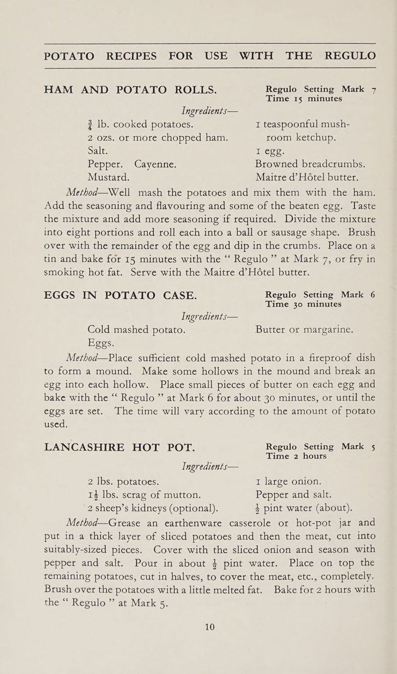 HAM AND POTATO ROLLS. Regulo Setting Mark 7 Time 15 minutes Ingredients— 2 lb. cooked potatoes. I teaspoonful mush- 2 ozs. or more chopped ham. room ketchup. Salt. I egg. Pepper. Cayenne. Browned breadcrumbs. Mustard. Maitre d’ Hotel butter. Method—Well mash the potatoes and mix them with the ham. Add the seasoning and flavouring and some of the beaten egg. Taste the mixture and add more seasoning if required. Divide the mixture into eight portions and roll each into a ball or sausage shape. Brush over with the remainder of the egg and dip in the crumbs. Place ona tin and bake for 15 minutes with the ‘“‘ Regulo”’ at Mark 7, or fry in smoking hot fat. Serve with the Maitre d’Ho6tel butter. EGGS IN POTATO CASE. Regulo Setting Mark 6 Time 30 minutes Ingredients— Cold mashed potato. Butter or margarine. Eggs, Method—Place sufficient cold mashed potato in a fireproof dish to form a mound. Make some hollows in the mound and break an egg into each hollow. Place small pieces of butter on each egg and bake with the “‘ Regulo ” at Mark 6 for about 30 minutes, or until the eggs are set. The time will vary according to the amount of potato used. LANCASHIRE HOT POT. Regulo Setting Mark 5 Time 2 hours Ingredients— 2 lbs. potatoes. I large onion. 14 lbs. scrag of mutton. Pepper and salt. 2 sheep’s kidneys (optional). 4 pint water (about). Method—Grease an earthenware casserole ot hot-pot jar and put in a thick layer of sliced potatoes and then the meat, cut into suitably-sized pieces. Cover with the sliced onion and season with pepper and salt. Pour in about 4 pint water. Place on top the remaining potatoes, cut in halves, to cover the meat, etc., completely. Brush over the potatoes with a little melted fat. Bake for 2 hours with the “ Regulo ” at Mark 5.