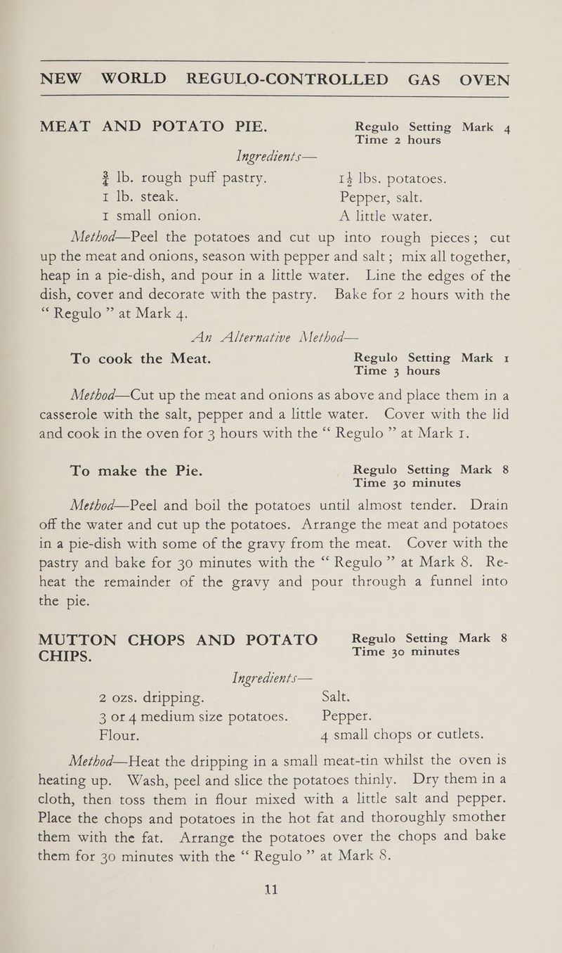 MEAT AND POTATO PIE. Regulo Setting Mark 4 Time 2 hours Ingredients— 3 lb. rough puff pastry. 14 lbs. potatoes. I ib. steak. Pepper, salt. I small onion. A little water. Method—Peel the potatoes and cut up into rough pieces; cut up the meat and onions, season with pepper and salt ; mix all together, heap in a pie-dish, and pour in a little water. Line the edges of the dish, cover and decorate with the pastry. Bake for 2 hours with the “ Regulo ” at Mark 4. An Alternative Method— To cook the Meat. Regulo Setting Mark 1 Time 3 hours Method—Cut up the meat and onions as above and place them in a casserole with the salt, pepper and a little water. Cover with the lid and cook in the oven for 3 hours with the “ Regulo ” at Mark 1. To make the Pie. Regulo Setting Mark 8 Time 30 minutes Method—Peel and boil the potatoes until almost tender. Drain off the water and cut up the potatoes. Arrange the meat and potatoes in a pie-dish with some of the gravy from the meat. Cover with the pastry and bake for 30 minutes with the “‘ Regulo”’ at Mark 8. Re- heat the remainder of the gravy and pour through a funnel into the pie. MUTTON CHOPS AND POTATO Regulo Setting Mark 8 CHIPS. Time 30 minutes Ingredients— 2 ozs. dripping. Salt. 3 or 4 medium size potatoes. Pepper. Flour. 4 small chops or cutlets. Method—Heat the dripping in a small meat-tin whilst the oven is heating up. Wash, peel and slice the potatoes thinly. Dry them ina cloth, then toss them in flour mixed with a little salt and pepper. Place the chops and potatoes in the hot fat and thoroughly smother them with the fat. Arrange the potatoes over the chops and bake them for 30 minutes with the ‘‘ Regulo ” at Mark 8. 41