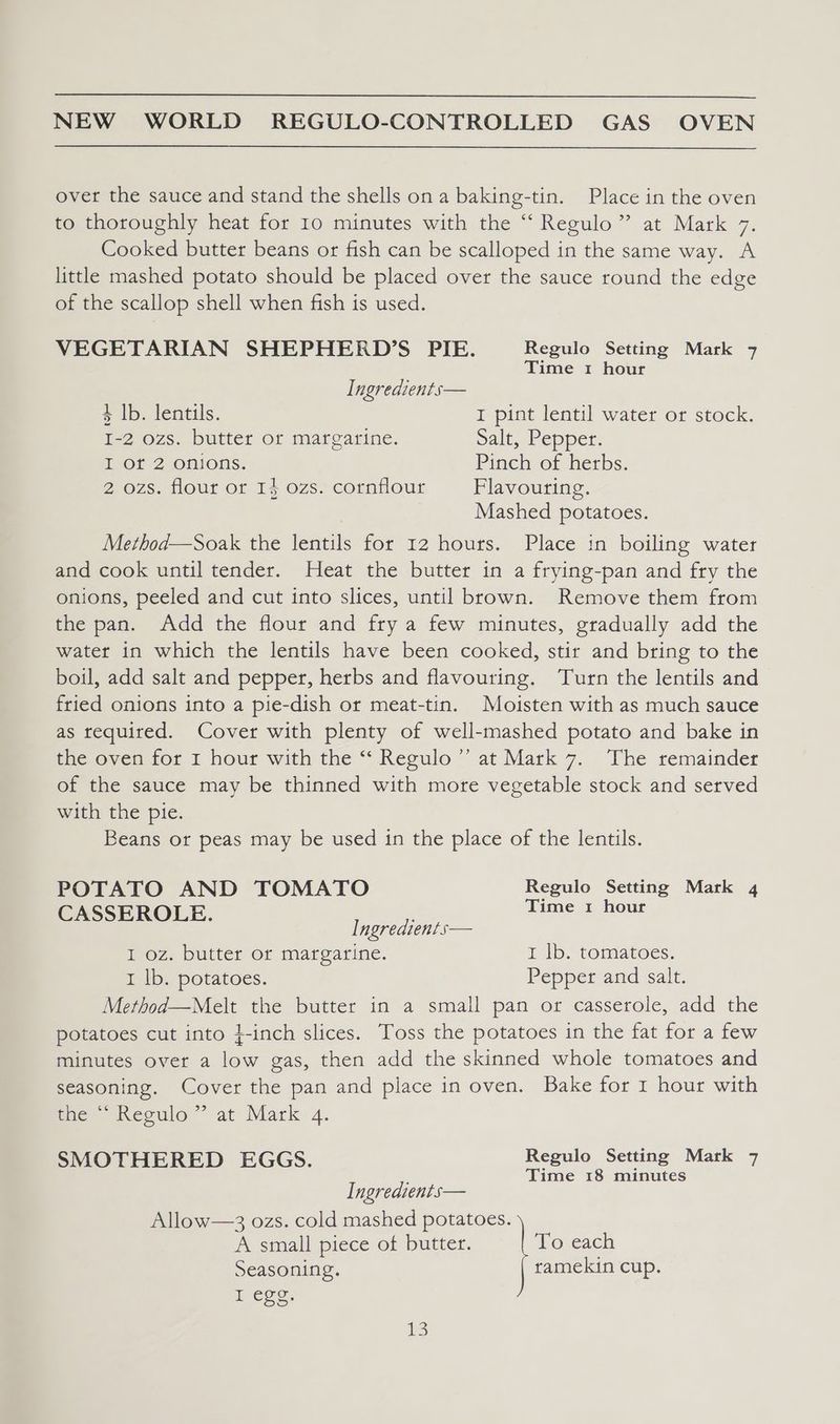 over the sauce and stand the shells on a baking-tin. Place in the oven to thoroughly heat for 10 minutes with the “ Regulo” at Mark 7. Cooked butter beans or fish can be scalloped in the same way. A little mashed potato should be placed over the sauce round the edge of the scallop shell when fish is used. VEGETARIAN SHEPHERD’S PIE. Regulo Setting Mark 7 Time 1 hour Ingredients— 4 Ib. lentils. I pint lentil water or stock. I-2 ozs. butter or margarine. Salt, Pepper. I or 2 onions. Pinch of herbs. 2 ozs. flour ot 14 ozs. cornflour Plavouring. Mashed potatoes. Method—Soak the lentils for 12 hours. Place in boiling water and cook until tender. Heat the butter in a frying-pan and fry the onions, peeled and cut into slices, until brown. Remove them from the pan. Add the flour and fry a few minutes, gradually add the water in which the lentils have been cooked, stir and bring to the boil, add salt and pepper, herbs and flavouring. ‘Turn the lentils and fried onions into a pie-dish or meat-tin. Moisten with as much sauce as required. Cover with plenty of well-mashed potato and bake in the oven for 1 hour with the “‘ Regulo’”’ at Mark 7. The remainder of the sauce may be thinned with more vegetable stock and served with the pie. Beans or peas may be used in the place of the lentils. POTATO AND TOMATO Regulo Setting Mark 4 CASSEROLE. Tate 2 Hols Ingredients— I oz. butter or margarine. I lb. tomatoes. I lb. potatoes. Pepper and salt. Method—Melt the butter in a small pan or casserole, add the potatoes cut into }-inch slices. Toss the potatoes in the fat for a few minutes over a low gas, then add the skinned whole tomatoes and seasoning. Cover the pan and place in oven. Bake for 1 hour with the ““ Regulo” at Mark 4. SMOTHERED EGGS. Regulo Setting Mark 7 ’ Time 18 minutes Ingredients— Allow—3 ozs. cold mashed potatoes. A small piece of butter. T’o each Seasoning. ramekin cup. wee: 3