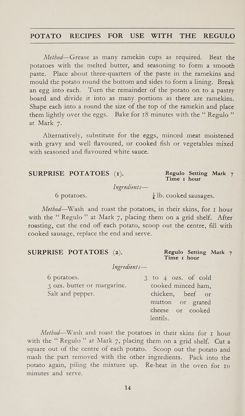 Method—Grtease as many ramekin cups as required. Beat the potatoes with the melted butter, and seasoning to form a smooth paste. Place about three-quarters of the paste in the ramekins and mould the potato round the bottom and sides to form a lining. Break an egg into each. Turn the remainder of the potato on to a pastry board and divide it into as many portions as there are ramekins. Shape each into a round the size of the top of the ramekin and place them lightly over the eggs. Bake for 18 minutes with the “ Regulo ” at Mark 7. Alternatively, substitute for the eggs, minced meat moistened with gravy and well flavoured, or cooked fish or vegetables mixed with seasoned and flavoured white sauce. SURPRISE POTATOES (1). Regulo Setting Mark 7 Time 1 hour Ingredients— 6 potatoes. zt |b. cooked sausages. Method—Wash and roast the potatoes, in their skins, for 1 hour with the “‘ Regulo” at Mark 7, placing them on a grid shelf. After roasting, cut the end off each potato, scoop out the centre, fill with cooked sausage, replace the end and serve. SURPRISE POTATOES (2). Regulo Setting Mark 7 Time 1 hour Ingredients— 6 potatoes. Bit LOm gO ZS = OlmCOld 3 ozs. butter or margarine. cooked minced ham, Salt and pepper. chickenss sbcchmmeor mutton or grated cheese or cooked lentils. Method—Wash and roast the potatoes in their skins for r hour with the “ Regulo ” at Mark 7, placing them on a grid shelf. Cut a square out of the centre of each potato. Scoop out the potato and mash the part removed with the other ingredients. Pack into the potato again, piling the mixture up. Re-heat in the oven for Io minutes and serve.