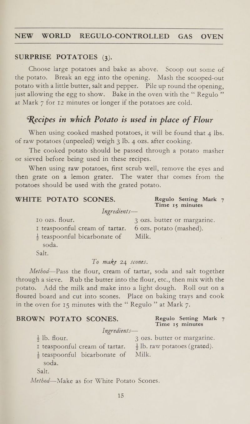 SURPRISE POTATOES (3). Choose large potatoes and bake as above. Scoop out some of the potato. Break an egg into the opening. Mash the scooped-out potato with a little butter, salt and pepper. Pile up round the opening, just allowing the egg to show. Bake in the oven with the “ Regulo ” at Mark 7 for 12 minutes or longer if the potatoes are cold. ‘Recipes in which Potato is used in place of Flour When using cooked mashed potatoes, it will be found that 4 lbs. of raw potatoes (unpeeled) weigh 3 lb. 4 ozs. after cooking. The cooked potato should be passed through a potato masher or sieved before being used in these recipes. When using raw potatoes, first scrub well, remove the eyes and then grate on a lemon grater. The water that comes from the potatoes should be used with the grated potato. WHITE POTATO SCONES. Regulo Setting Mark 7 Time 15 minutes Ingredients— 10 ozs. flour. 3 ozs. butter or margarine. I teaspoonful cream of tartar. 6 ozs. potato (mashed). + teaspoonful bicarbonate of Milk. soda. Salt. To make 24 scones. Method—Pass the flour, cream of tartar, soda and salt together througha sieve. Rub the butter into the flour, etc., then mix with the potato. Add the milk and make into a light dough. Roll out ona floured board and cut into scones. Place on baking trays and cook in the oven for 15 minutes with the “‘ Regulo ” at Mark 7. BROWN POTATO SCONES. Regulo Setting Mark 7 Time 15 minutes Ingredients— 3 lb. flour. 3 ozs. butter or margarine. I teaspoonful cream of tartar. 41b. raw potatoes (grated). 3 teaspoonful bicarbonate of Milk. soda. Salt. Method—Make as for White Potato Scones. = VES)