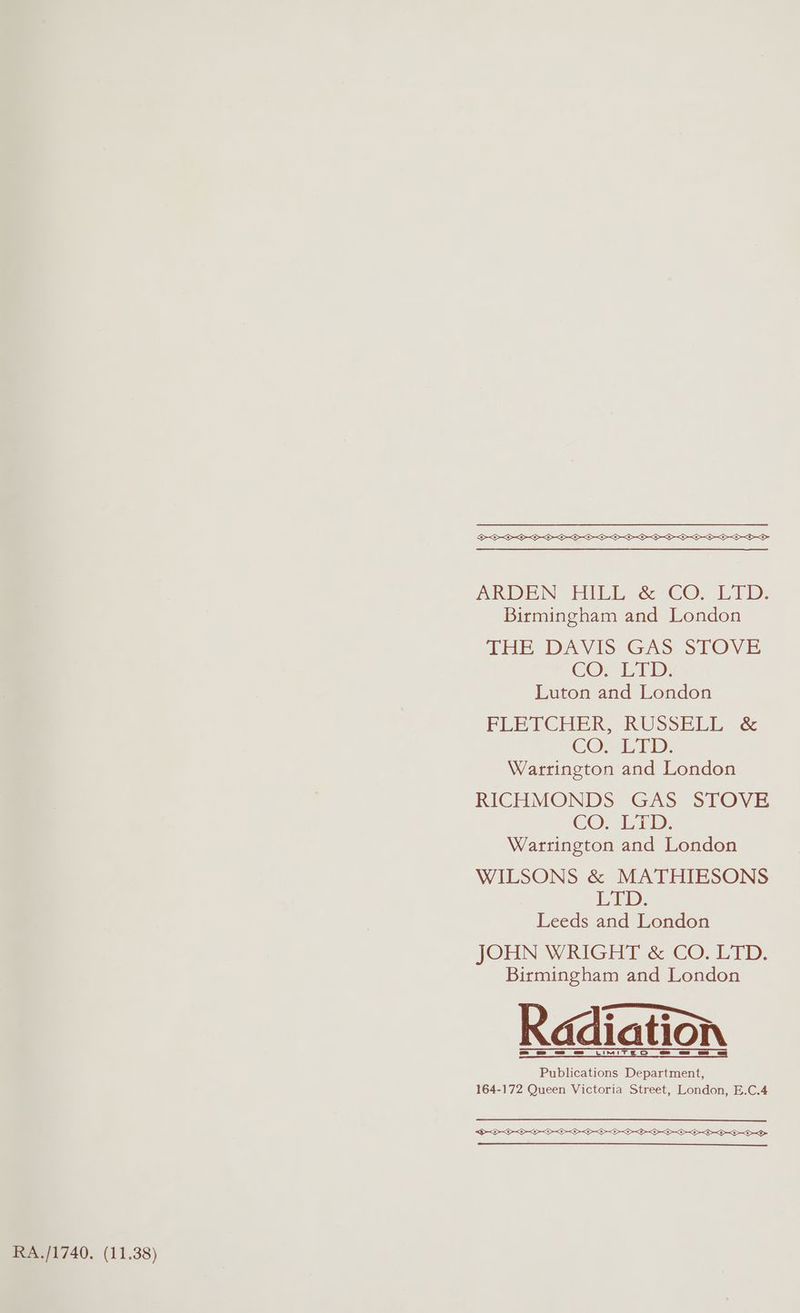 SOOO OL OOOO OL OL OO OL OL OO OO TLS SD ADEN HULEN é CO. CTD, Birmingham and London THE DAVIS GAS STOVE COn ETD: Luton and London FLETCHER, RUSSELL &amp; CO. LTD. Warrington and London RICHMONDS GAS STOVE CO. iam: Warrington and London WILSONS &amp; MATHIESONS Exp: Leeds and London JOHN WRIGHT &amp; CO. LTD. Birmingham and London Radiation Publications Department, 164-172 Queen Victoria Street, London, E.C.4 OOOO POO DOOD SO OO OO OOD RA./1740. (11.38)