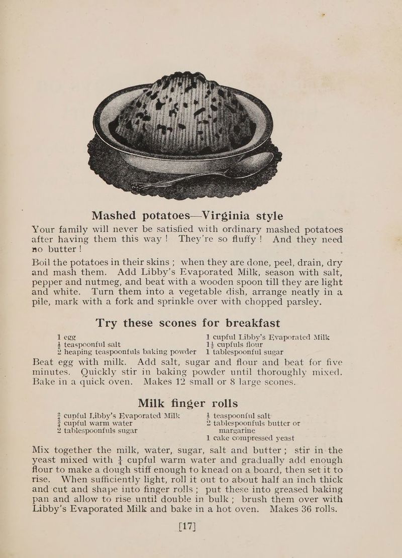 and mash them. Add Libby’s Evaporated Milk, season with salt, pepper and nutmeg, and beat with a wooden spoon till they are light and white. Turn them into a vegetable dish, arrange neatly in a pile, mark with a fork and sprinkle over with chopped parsley. Try these scones for breakfast 1 egg 1 cupful Libby’s Evaporated Milk 4 teaspoonful salt + cupfuls flour 2 heaping teaspoonfuls baking powder 1 tablespoonful sugar Beat egg with milk. Add salt, sugar and flour and beat for five minutes. Quickly stir in baking powder until thoroughly mixed. Bake in a quick oven. Makes 12 small or 8 large scones. Milk finger rolls 2 cupful Libby’s Evaporated Milk 1 teaspoonful salt $ cupful warm water 2 tablespoonfuls butter or 2 tablespoonfuls sugar margarine 1 cake compressed yeast Mix together the milk, water, sugar, salt and butter; stir in the yeast mixed with } cupful warm water and gradually add enough flour to make a dough stiff enough to knead on a board, then set it to rise. When sufficiently light, rol] it out to about half an inch thick and cut and shape into finger rolls; put these into greased baking pan and allow to rise until double in bulk; brush them over with Libby’s Evaporated Milk and bake in a hot oven. Makes 36 rolls. [17]
