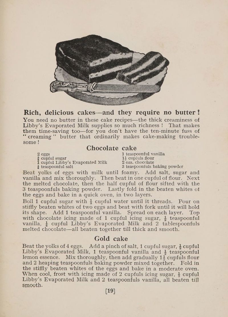 Rich, delicious cakes—and they require no butter! You need no butter in these cake recipes—the thick creaminess of Libby’s Evaporated Milk supplies so much richness! That makes them time-saving too—for you don’t have the ten-minute fuss of “creaming ’’ butter that ordinarily makes cake-making trouble- some ! Chocolate cake 2 eggs 1 teaspoonful vanilla 2 cupful sugar 13% cuptfuls flour 1 cupful Libby’s Evaporated Milk 2 ozs. chocolate 4 teaspoonful salt 3 teaspoonfuls baking powder Beat yolks of eggs with milk until foamy. Add salt, sugar and vanilla and mix thoroughly. Then beatin one cupful of flour. Next the melted chocolate, then the half cupful of flour sifted with the 3 teaspoonfuls baking powder. Lastly fold in the beaten whites of the eggs and bake in a quick oven, in two layers. Boil 1 cupful sugar with 4 cupful water until it threads. Pour on stiffly beaten whites of two eggs and beat with fork until it will hold its shape. Add 1 teaspoonful vanilla. Spread on each layer. Top with chocolate icing made of 1 cupful icing sugar, 4 teaspoonful vanilla, + cupful Libby’s Evaporated Milk and 2 tablespoonfuls melted chocolate—all beaten together till thick and smooth. Gold cake Beat the yolks of 4 eggs. Adda pinch of salt, 1 cupful sugar, $ cupful Libby’s Evaporated Milk, 1 teaspoonful vanilla and } teaspoonful lemon essence. Mix thoroughly, then add gradually 14 cupfuls flour and 2 heaping teaspoonfuls baking powder mixed together. Fold in the stiffly beaten whites of the eggs and bake in a moderate oven. When cool, frost with icing made of 2 cupfuls icing sugar, } cupful Libby’s Evaporated Milk and 2 teaspoonfuls vanilla, all beaten till smooth. [19]
