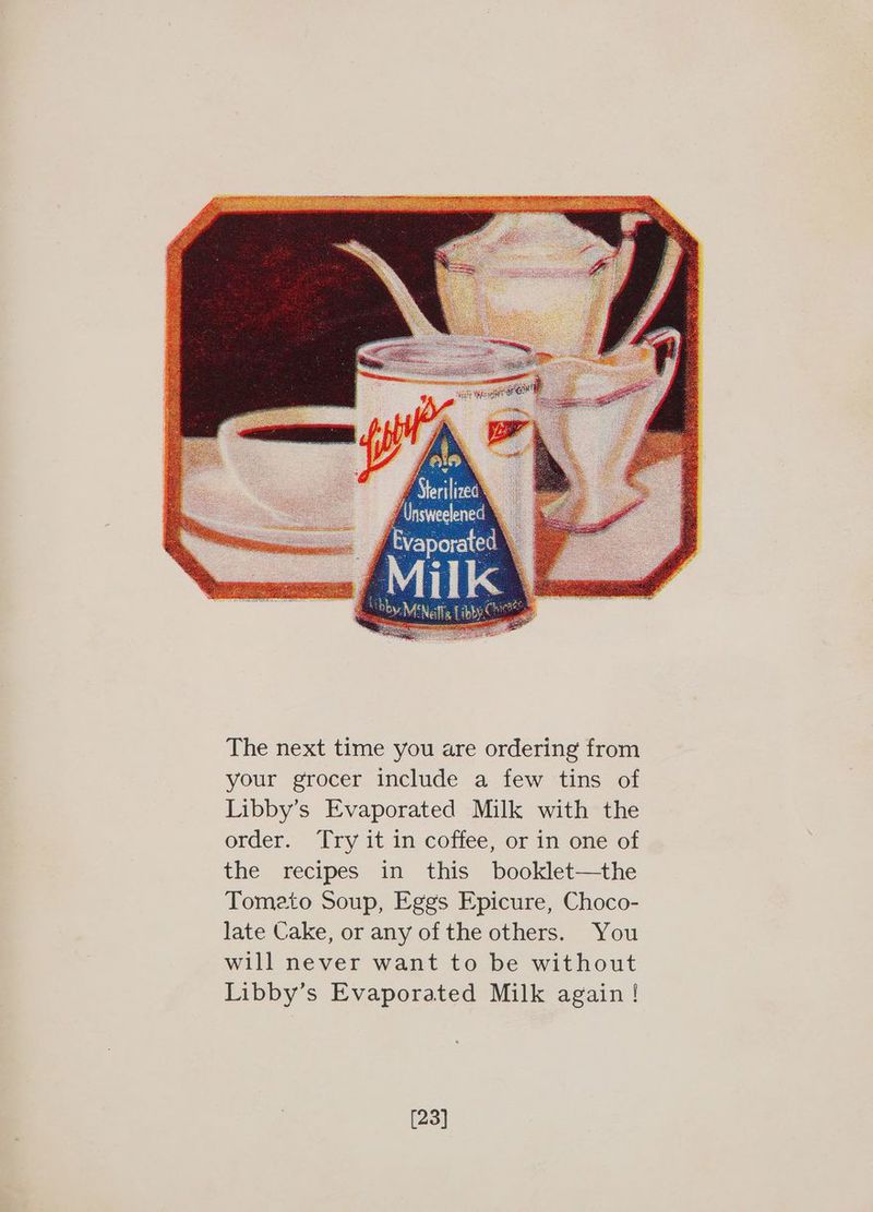 The next time you are ordering from your grocer include a few tins of Libby’s Evaporated Milk with the order. ‘Try it in coffee, or in one of the recipes in this booklet—the Tomato Soup, Eggs Epicure, Choco- late Cake, or any of the others. You will never want to be without Libby’s Evaporated Milk again ! [23]