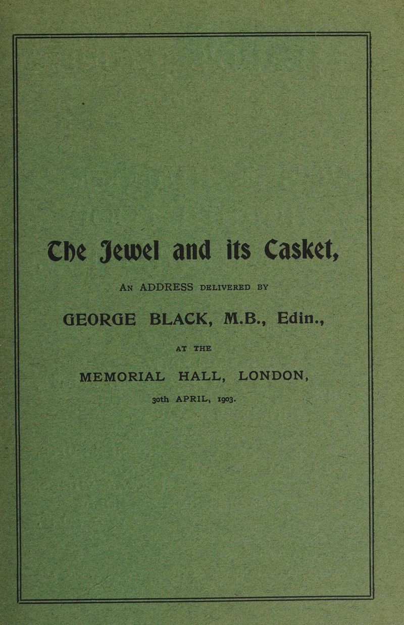 2 a Jewel and its Casket, S| 7 : GEORGE BLACK, M. B., Edin. oe : See _ MEMORIAL HALL, LONDON, — goth APRIL, i903 ae