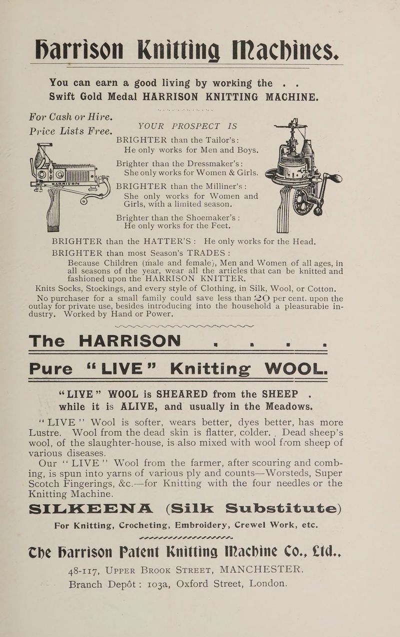 Harrison Knitting Machines. You can earn a good living by working the . . Swift Gold Medal HARRISON KNITTING MACHINE. For Cash ov Hire. Price Lists Free. YOUR PROSPECT IS BRIGHTER than the Tailor’s: He only works for Men and Boys. Brighter than the Dressmaker’s: She only works for Women &amp; Girls. BRIGHTER than the Milliner’s: She only works for Women and Girls, with a limited season. Brighter than the Shoemaker’s : He only works for the Feet. BRIGHTER than the HATTER’S: He only works for the Head. BRIGHTER than most Season’s TRADES: Because Children (male and female), Men and Women of all ages, in all seasons of the year, wear all the articles that can be knitted and fashioned upon the HARRISON KNITTER. Knits Socks, Stockings, and every style of Clothing, in Silk, Wool, or Cotton. No purchaser for a small family could save less than 2O per cent. upon the outlay for private use, besides introducing into the household a pleasurabie in- dustry. Worked by Hand or Power. LLL OSS SS a a ne The HARRISON... . Pure “LIVE” Knitting WOOL. “LIVE” WOOL is SHEARED from the SHEEP . while it is ALIVE, and usually in the Meadows. “LIVE ’’ Wool is softer, wears better, dyes better, has more Lustre. Wool from the dead skin is flatter, colder... Dead sheep’s wool, of the slaughter-house, is also mixed with wool from sheep of various diseases. Our ‘‘LIVE’’ Wool from the farmer, after scouring and comb- ing, is spun into yarns of various ply and counts—Worsteds, Super Scotch Fingerings, &amp;c.—for Knitting with the four needles or the Knitting Machine. SILKEENA (Silk Substitute) For Knitting, Crocheting, Embroidery, Crewel Work, etc. PAOLO LAI IPE LADD DL DL La Che Harrison Patent Knitting Machine Co., Ltd., 48-117, UPPER BRooK STREET, MANCHESTER. Branch Depét: 103a, Oxford Street, London.