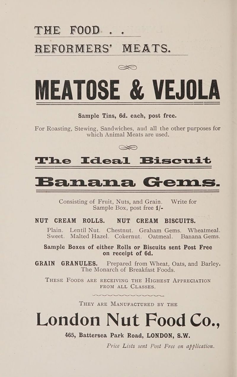 THE FOOD... C=) MEATOSE &amp; VEJOLA Sample Tins, 6d. each, post free. For Roasting, Stewing, Sandwiches, aud all the other purposes for which Animal Meats are used. SS The Ideal Biscuit Banana Gems. Consisting of Fruit, Nuts, and Grain. Write for Sample Box, post free 4/- NUT CREAM ROLLS. NUT CREAM BISCUITS. Plain. Lentil Nut. Chestnut. Graham Gems. Wheatmeal. Sweet. Malted Hazel. Cokernut. Oatmeal. Banana Gems. Sample Boxes of either Rolls or Biscuits sent Post Free on receipt of 6d. GRAIN GRANULES. Prepared from Wheat, Oats, and Barley. The Monarch of Breakfast Foods. THESE FOODS ARE RECEIVING THE HIGHEST APPRECIATION FROM ALL CLASSES. THEY ARE MANUFACTURED BY THE London Nut Food Co., 465, Battersea Park Road, LONDON, S.W. Price Lists sent Post Free on application.