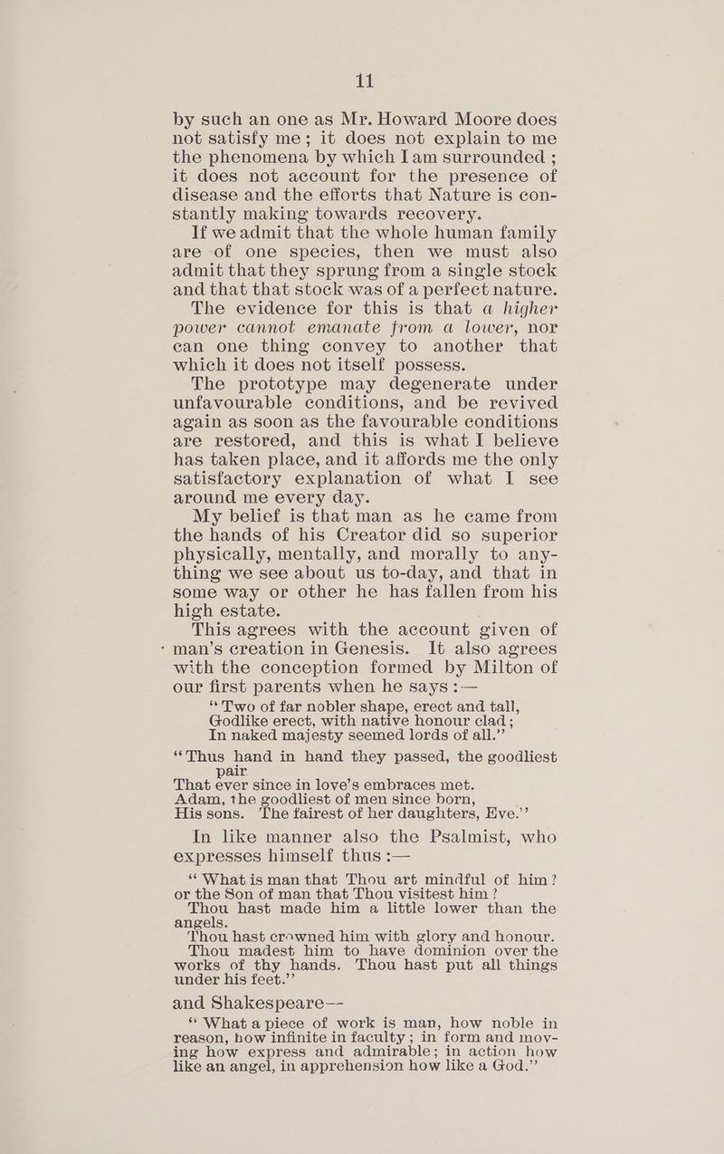 by such an one as Mr. Howard Moore does not satisfy me; it does not explain to me the phenomena by which Iam surrounded ; it does not account for the presence of disease and the efforts that Nature is con- stantly making towards recovery. If we admit that the whole human family are of one species, then we must also admit that they sprung from a single stock and that that stock was of a perfect nature. The evidence for this is that a higher power cannot emanate from a lower, nor can one thing convey to another that which it does not itself possess. The prototype may degenerate under unfavourable conditions, and be revived again as soon as the favourable conditions are restored, and this is what I believe has taken place, and it affords me the only satisfactory explanation of what I see around me every day. My belief is that man as he came from the hands of his Creator did so superior physically, mentally, and morally to any- thing we see about us to-day, and that in some way or other he has fallen from his high estate. This agrees with the account given of ‘man’s creation in Genesis. It also agrees with the conception formed by Milton of our first parents when he says :— ‘Two of far nobler shape, erect and tall, Godlike erect, with native honour clad; In naked majesty seemed lords of all.” ‘Thus hand in hand they passed, the goodliest pair That ever since in love’s embraces met. Adam, the goodliest of men since born, His sons. The fairest of her daughters, Eve.’’ In like manner also the Psalmist, who expresses himself thus :— “ Whatis man that Thou art mindful of him? or the Son of man that Thou visitest him ? Thou hast made him a little lower than the angels. Thou hast crowned him with glory and honour. Thou madest him to have dominion over the works of thy hands. Thou hast put all things under his feet.’’ and Shakespeare— ‘** What a piece of work is man, how noble in reason, how infinite in faculty ; in form and moy- ing how express and admirable; in action how like an angel, in apprehension how like a God.”