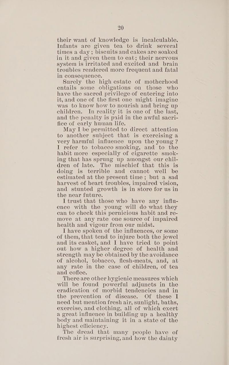 their want of knowledge is incalculable. Infants are given tea to drink several times a day ; biscuits and cakes are soaked in it and given them to eat; their nervous system is irritated and excited and brain troubles rendered more frequent and fatal in consequence. Surely the high estate of motherhood entails some obligations on those who have the sacred privilege of entering into it, and one of the first one might imagine was to know how to nourish and bring up children. In reality it is one of the last, and the penalty is paid in the awful sacri- fice of early human life. May I be permitted to direct attention to another subject that is exercising a very harmful influence upon the young ? I refer to tobacco smoking, and to the habit more especially of cigarette smok- ing that has sprung up amongst our chil- dren of late. The mischief that this is doing is terrible and cannot well be estimated at the present time; but a sad harvest of heart troubles, impaired vision, and stunted growth is in store for us in the near future. I trust that those who have any influ- ence with the young will do what they ean to check this pernicious habit and re- move at any rate one source of impaired health and vigour from our midst. I have spoken of the influences, or some of them, that tend to injure both the jewel and its casket, and I have tried to point out how a higher degree of health and strength may be obtained by the avoidance of alcohol, tobacco, flesh-meats, and, at any rate in the case of children, of tea and coffee. There are other hygienic measures which will be found powerful adjuncts in the eradication of morbid tendencies and in the prevention of disease. Of these I need but mention fresh air, sunlight, baths, exercise, and clothing, all of which exert a great influence in building up a healthy body and maintaining it in a state of the highest efficiency. The dread that many people have of fresh air is Surprising, and how the dainty