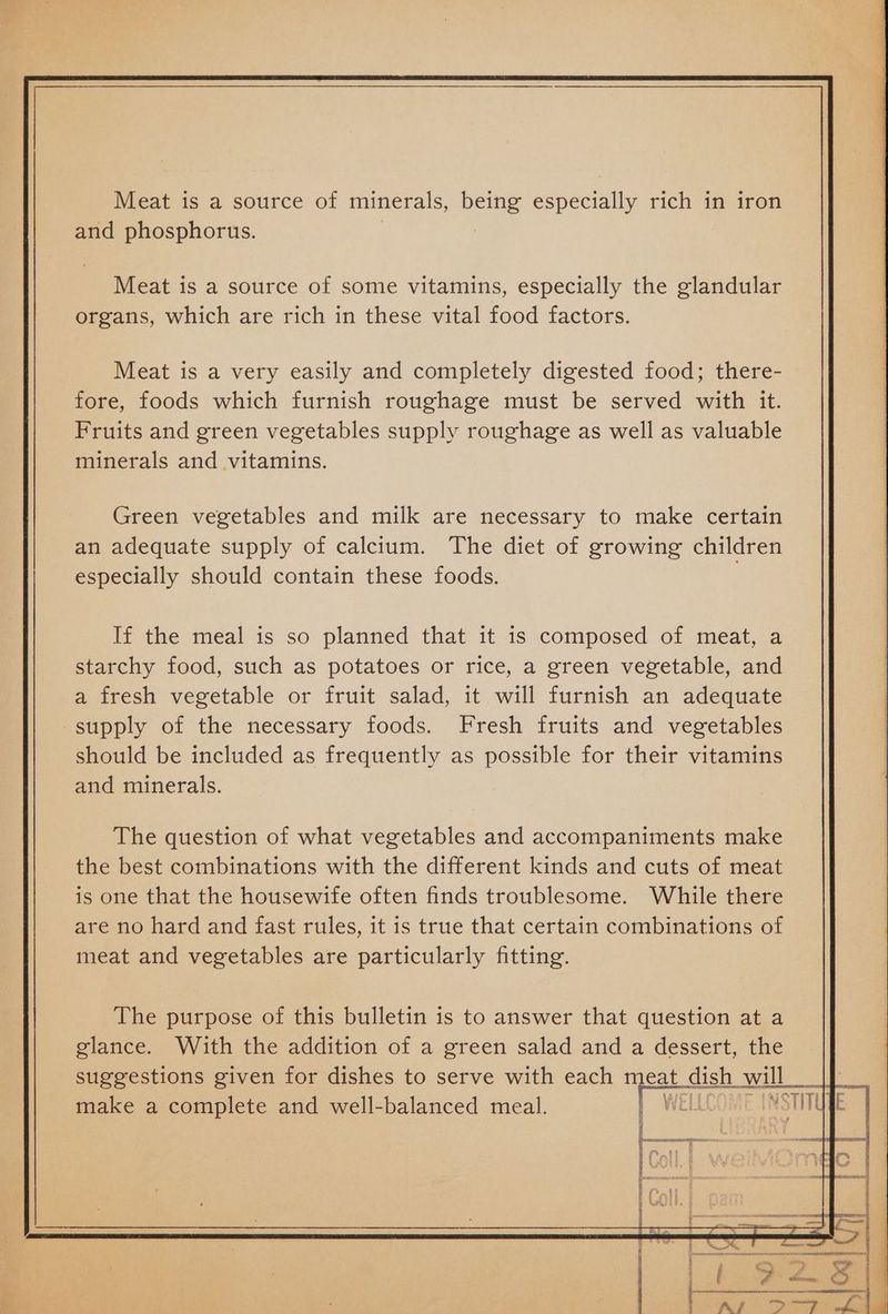 and phosphorus. Meat is a source of some vitamins, especially the glandular organs, which are rich in these vital food factors. Meat is a very easily and completely digested food; there- fore, foods which furnish roughage must be served with it. Fruits and green vegetables supply roughage as well as valuable minerals and vitamins. Green vegetables and milk are necessary to make certain an adequate supply of calcium. The diet of growing children especially should contain these foods. If the meal is so planned that it is composed of meat, a starchy food, such as potatoes or rice, a green vegetable, and a fresh vegetable or fruit salad, it will furnish an adequate supply of the necessary foods. Fresh fruits and vegetables should be included as frequently as possible for their vitamins and minerals. The question of what vegetables and accompaniments make the best combinations with the different kinds and cuts of meat is one that the housewife often finds troublesome. While there are no hard and fast rules, it is true that certain combinations of meat and vegetables are particularly fitting. The purpose of this bulletin is to answer that question at a | glance. With the addition of a green salad and a dessert, the suggestions given for dishes to serve with each meat dish will will ik make a complete and well-balanced meal. Wet Nil