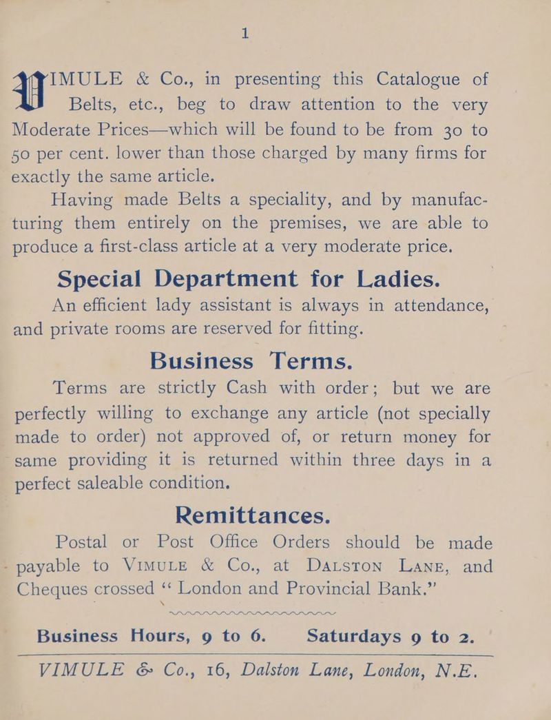 Belts, etc., beg to draw attention to the very Moderate Prices—which will be found to be from 30 to 50 per cent. lower than those charged by many firms for exactly the same article. Having made Belts a speciality, and by manufac- turing them entirely on the premises, we are able to produce a first-class article at a very moderate price. Special Department for Ladies. An efficient lady assistant is always in attendance, and private rooms are reserved for fitting. Business Terms. Terms are strictly Cash with order; but we are perfectly willing to exchange any article (not specially made to order) not approved of, or return money for same providing it is returned within three days in a perfect saleable condition. Remittances. Postal or Post Office Orders should be made payable to VimuLE &amp; Co., at Datston Lane, and Cheques crossed i London and Provincial Bank.” PII wad Business Hours, g to 6. Saturdays 9 to 2. —