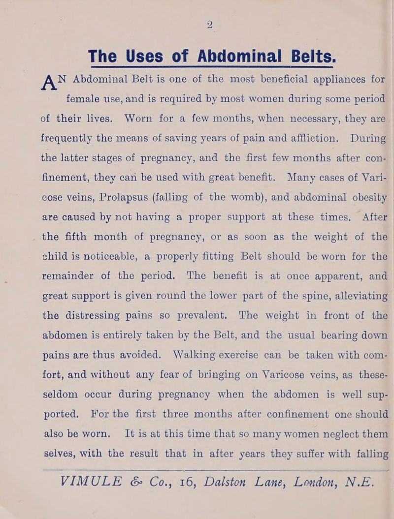 The Uses of Abdominal Belts. AN Abdominal Belt is one of the most beneficial appliances for female use, and is required by most women during some period of their lives. Worn for a few months, when necessary, they are frequently the means of saving years of pain and affliction. During the latter stages of pregnancy, and the first few months after con- finement, they cari be used with great benefit. Many cases of Vari- cose veins, Prolapsus (falling of the womb), and abdominal obesity are caused by not having a proper support at these times, After the fifth month of pregnancy, or as soon as the weight of the child is noticeable, a properly fitting Belt should be worn for the remainder of the period. The benefit is at once apparent, and great support is given round the lower part of the spine, alleviating the distressing pains so prevalent. The weight in front of the abdomen is entirely taken by the Belt, and the usual bearing down pains are thus avoided. Walking exercise can be taken with com- fort, and without any fear of bringing on Varicose veins, as these- seldom occur during pregnancy when the abdomen is well sup- ported. For the first three months after confinement one should also be worn, It is at this time that so many women neglect them selves, with the result that in after years they suffer with falling