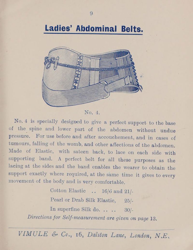 Ladies’ Abdominal Belts. No. 4 is specially designed to give a perfect support to the base of the spine and lower part of the abdomen without undue pressure, For use before and after accouchement, and in cases of tumours, falling of the womb, and other affections of the abdomen. Made of Elastic, with sateen back, to lace on each side with supporting band. A perfect belt for all these purposes as the lacing at the sides and the band enables the wearer to obtain the support exactly where required, at the same time it gives to every movement of the body and is very comfortable. Cotton Elastic .. 16/6 and 21/- Pearl or Drab Silk Elastic, 25/- In superfine Silk do. .. .. —30/- Directions for Self-measurement are given on page 13. 4
