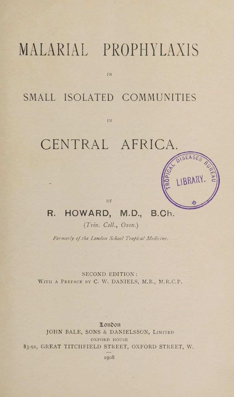 MALARIAL PROPHYLAXIS SMALL ISOLATED COMMUNITIES formerly of the London School Tropical Medicine. SECOND EDITION: WITH A PREFACE BY C. W. DANIELS, M.B., M.R.C.P. London JOHN BALE, SONS & DANIELSSON, LIMITED OXFORD HOUSE $3-91, GREAT TITCHFIELD STREET, OXFORD STREET, W. 1908