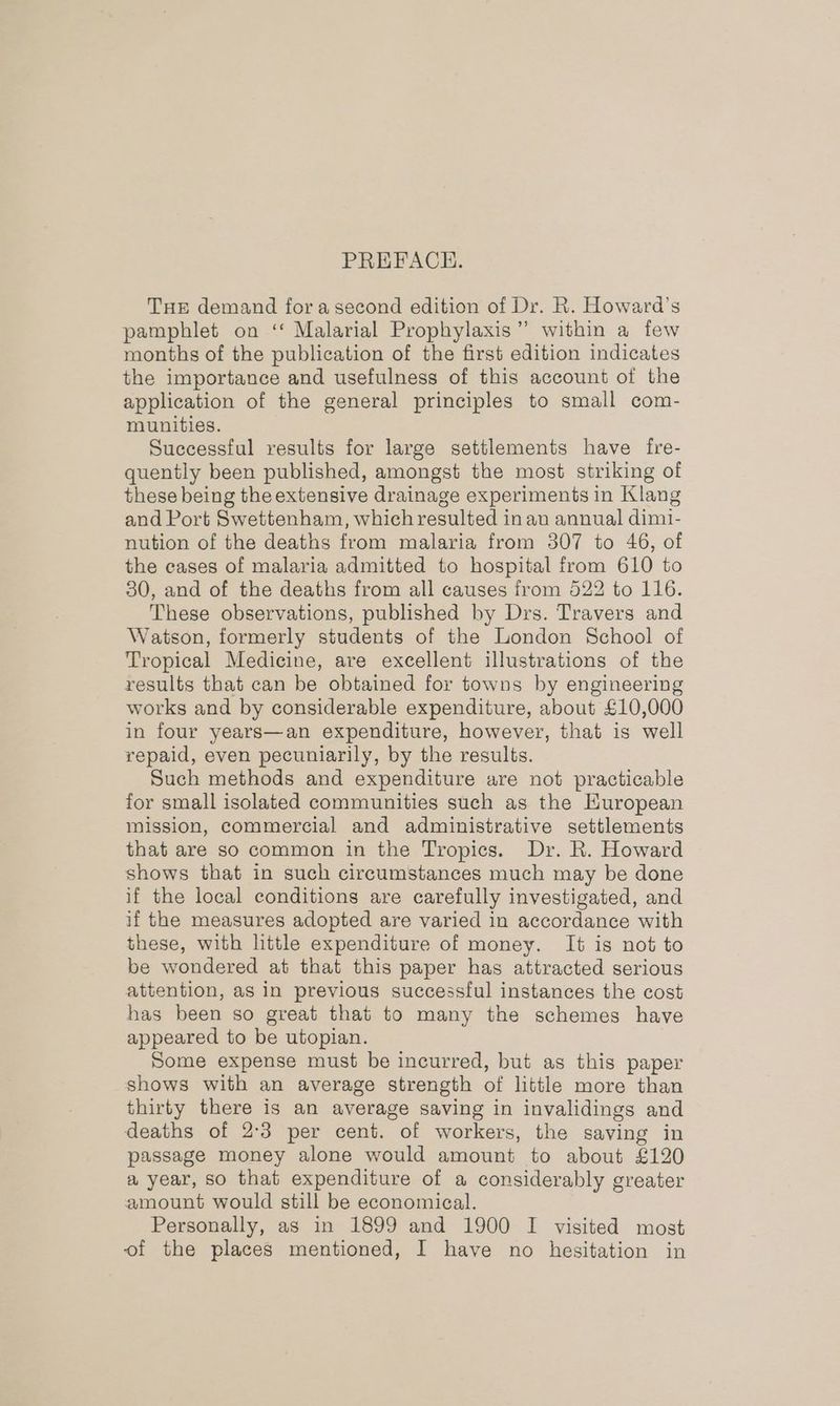 PREFACE. THE demand fora second edition of Dr. R. Howard's pamphlet on ‘‘ Malarial Prophylaxis” within a few months of the publication of the first edition indicates the importance and usefulness of this account of the application of the general principles to small com- munities. Successful results for large settlements have fre- quently been published, amongst the most striking of these being the extensive drainage experiments in Klang and Port Swettenham, which resulted in an annual dimi- nution of the deaths from malaria from 3807 to 46, of the cases of malaria admitted to hospital from 610 to 30, and of the deaths from all causes from 522 to 116. These observations, published by Drs. Travers and Watson, formerly students of the London School of Tropical Medicine, are excellent illustrations of the results that can be obtained for towns by engineering works and by considerable expenditure, about £10,000 in four years—an expenditure, however, that is well repaid, even pecuniarily, by the results. Such methods and expenditure are not practicable for small isolated communities such as the European mission, commercial and administrative settlements that are so common in the Tropics. Dr. R. Howard shows that in such circumstances much may be done if the local conditions are carefully investigated, and if the measures adopted are varied in accordance with these, with little expenditure of money. It is not to be wondered at that this paper has attracted serious attention, as in previous successful instances the cost has been so great that to many the schemes have appeared to be utopian. Some expense must be incurred, but as this paper shows with an average strength of little more than thirty there is an average saving in invalidings and deaths of 2:3 per cent. of workers, the saving in passage money alone would amount to about £120 a year, so that expenditure of a considerably greater amount would still be economical. Personally, as in 1899 and 1900 I visited most