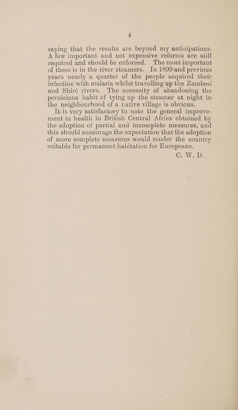 saying that the results are beyond my anticipations. A few important and not expensive reforms are still required and should be enforced. The most important of these is in the river steamers. In 1899 and previous years nearly a quarter of the people acquired their infection with malaria whilst travelling up the Zambesi and Shiré rivers. The necessity of abandoning the pernicious habit of tying up the steamer at night in the neighbourhood of a native village is obvious. It is very satisfactory to note the general improve- ment in health in British Central Africa obtained by the adoption of partial and incomplete measures, and this should encourage the expectation that the adoption of more complete measures would render the country suitable for permanent habitation for Huropeans. Cr WW eld: