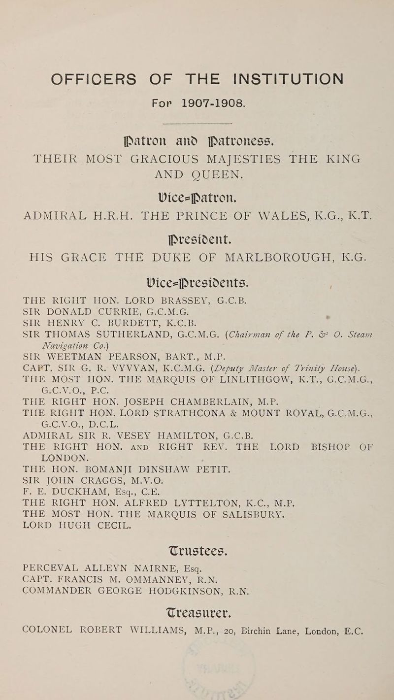 For 1907-1908. Patron and Patroness. THEIR MOST GRACIOUS MAJESTIES THE KING AND QUEEN. Vice=Patron. ADMIRAL H.R.H. THE PRINCE:OF WALES, K.G., K.T: President. HIS GRACE THE DUKE OF MARLBOROUGH, K.G: ViceePresidents. THE RIGHT HONS LOR DEDRASS HN eG Gan. SIR -DONALD CURRIES Ge@ MiG. SIR HENRY <C. BURD Hi ke Ge 3: SIR THOMAS SUTHERLAND, G.C.M.G. (Chairman of the PG O. Sicam Navigation Co.) SIR WEEDMAN PEARSON, aBART. eM-P. CABT. SIR G, Ro VYVVYAN, KOM .G. (Deputy Waster oj 1 rinity House. THE MOST HON. THE MAROUTS-OFSUINGEIVHGOW jk 1G, CMa CiCrVeOmernG, THE RIGHT HON. JOSEPH. CHAMBERUAIN, M-:P. THE RIGHT HON. LORD STRATHCONA &amp; MOUNT ROVAT, G:C Mi Ge GCA. OseeeCi 1. AUDMIRA LSS IR RA VESEY SHANI LONEGIG.E: THE. RIGHT HON. AND RIGH® REV.) THE SLOR De sISier ae LONDON. THE HON. BOMANJT DINSHAW “PETIT. SIR JOHN CRAGGS, M.V.O. Fy BO DUGCKHAM; Esq... Cae. Li eRIGHTSHON] ALEREDILY TIL CON ac eee THE MOST HON. THE MARQUIS OF SALISBURY. LORD HUGH “CECIL: Trustees, PERCEVAL ALLEYN NAIRNE, Esa. CAPT. FRANCIS M. OMMANNEY, R.N. COMMANDER GEORGE HODGKINSON, R.N. Treasurer, COLONEL ROBERT WILLIAMS, M.P., 20, Birchin Lane, London, E.C.