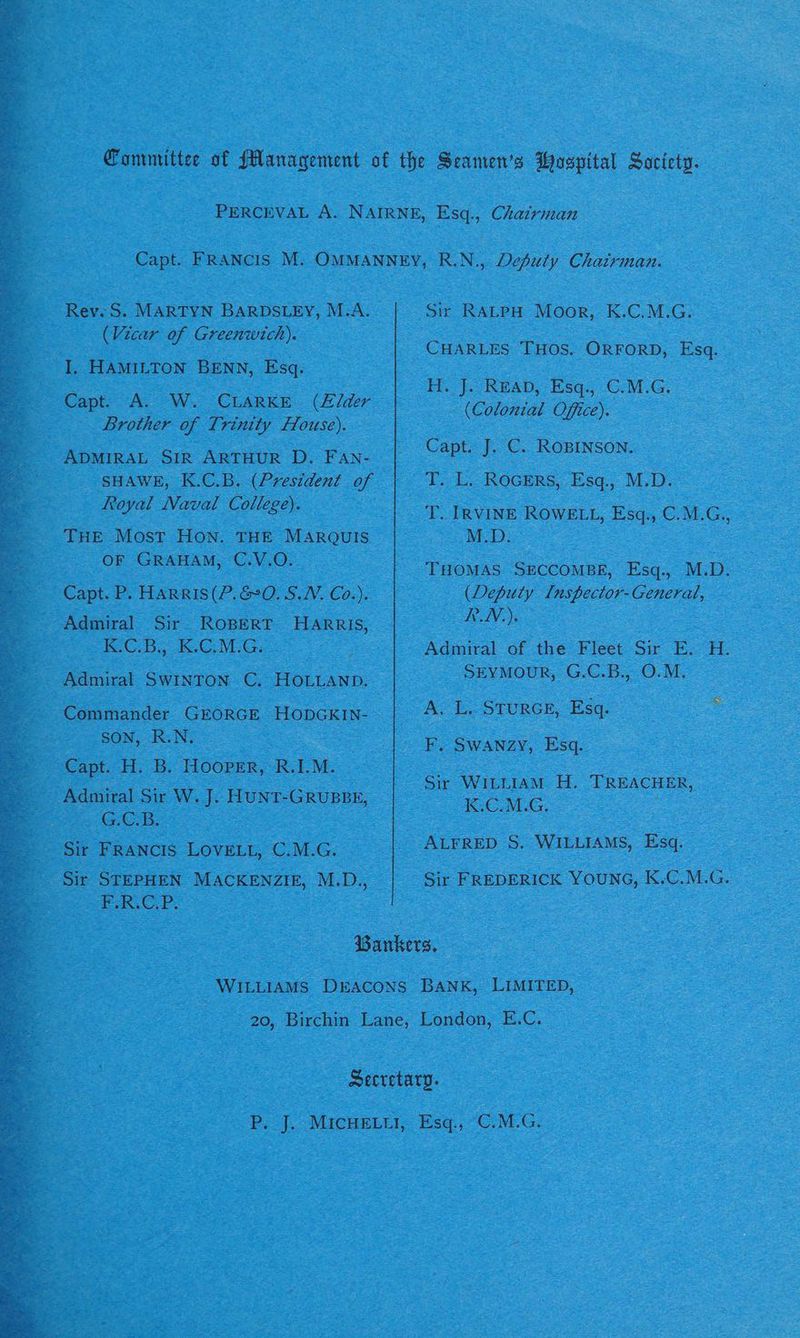 Rev. S. MARTYN BARDSLEY, M.A. (Vicar of Greenwich). I. HAMILTON BENN, Esq. Brother of Trinity House). ADMIRAL SIR ARTHUR D. FAn- SHAWE, K.C.B. (President of Royal Naval College). THE Most HON. THE MARQUIS OF GRAHAM, C.V.O. Capt. P. Harris (P.&0. S.N. Co.). Admiral Sir ROBERT HARRIS, 1K C.B,, 1.GGe. Admiral SWINTON C. HOLLAND. : SON, R.N. - Capt. H. B. Hooper, R.I.M. Admiral Sir W. J. HuNtT-GRUBBE, Tee a Sos 5 te _ Sir FRANCIS LOVELL, C.M.G. OE od Os wae Sir RALPH Moor, K.C.M.G. CHARLES THOS. ORFORD, Esq. He [A READ, Esq. -GM.G: (Colonial Office). Capt. J. C. ROBINSON. T. L. ROGERS, Esq., M.D. T. IRVINE ROWELL, Esq., C.M.G., M.D. THOMAS SECCOMBE, Esq., M.D. (Deputy I[nspector-General, AV): Admiral of the Fleet Sir E. H. SEYMOUR, G.C.B., O.M. A. L, StuRGE, Esq. F. SWANzy, Esq. Sir WILLIAM H. TREACHER, K.C.M.G. ALFRED S. WILLIAMS, Esq. Sir FREDERICK YOUNG, K.C.M.G.