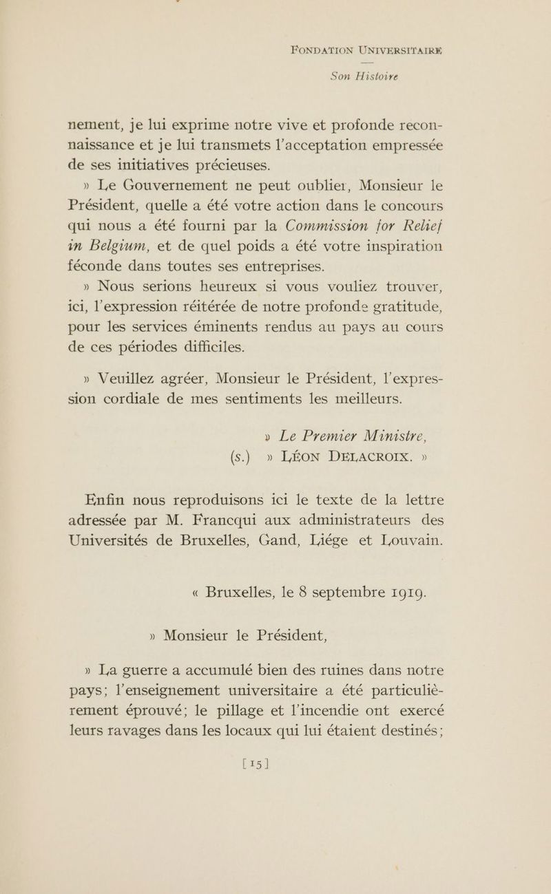 Son Histoire nement, je lui exprime notre vive et profonde recon- naissance et je lui transmets l'acceptation empressée de ses initiatives précieuses. » Le Gouvernement ne peut oublier, Monsieur le Président, quelle a été votre action dans le concours qui nous a été fourni par la Commission for Reliej in Belgium, et de quel poids a été votre inspiration féconde dans toutes ses entreprises. » Nous serions heureux si vous vouliez trouver, ic1, l'expression réitérée de notre profonde gratitude, pour les services éminents rendus au pays au cours de ces périodes difficiles. » Veuillez agréer, Monsieur le Président, l’expres- sion cordiale de mes sentiments les meilleurs. » Le Premier Ministre, (s.) » LÉON DELACROIX. » Enfin nous reproduisons ici le texte de la lettre adressée par M. Francqui aux administrateurs des Universités de Bruxelles, Gand, liége et Louvain. « Bruxelles, le 8 septembre 1910. » Monsieur le Président, » La guerre a accumulé bien des ruines dans notre pays; l’enseignement universitaire a été particulie- rement éprouvé; le pillage et l'incendie ont exercé leurs ravages dans les locaux qui lui étaient destinés ; [15]