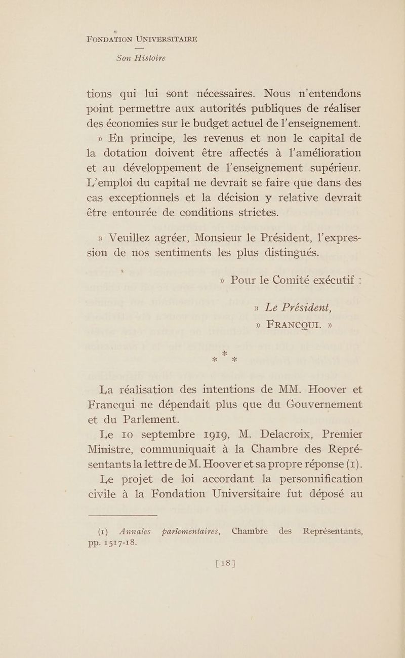 Son Histoire tions qui lui sont nécessaires. Nous n'entendons point permettre aux autorités publiques de réaliser des économies sur le budget actuel de l’enseignement. » En principe, les revenus et non le capital de la dotation doivent être affectés à l'amélioration et au développement de l’enseignement supérieur. L/emploi du capital ne devrait se faire que dans des cas exceptionnels et la décision y relative devrait être entourée de conditions strictes. » Veuillez agréer, Monsieur le Président, l’expres- sion de nos sentiments les plus distingués. “ » Pour le Comité exécutif : » Le Président, » FRANCQUI. » La réalisation des intentions de MM. Hoover et Francqui ne dépendait plus que du Gouvernement et du Parlement. Le 10 septembre 1919, M. Delacroix, Premier Ministre, communiquait à la Chambre des Repré- sentants la lettre de M. Hoover et sa propre réponse (1). Le projet de loi accordant la personnification civile à la Fondation Universitaire fut déposé au (1) Annales parlementaires, Chambre des Représentants, PP. 1517-18. [18]