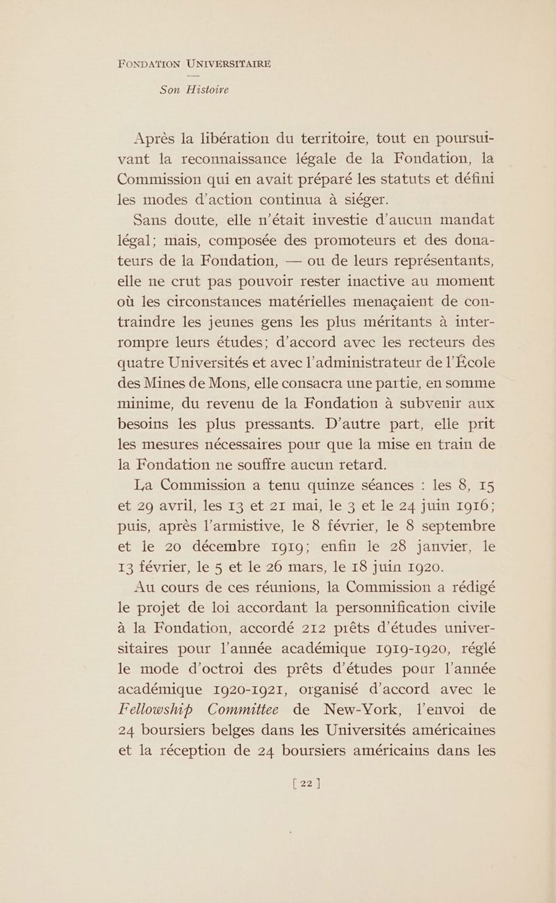 Son Histoire Après la libération du territoire, tout en poursui- vant la reconnaissance légale de la Fondation, la Commission qui en avait préparé les statuts et défini les modes d'action continua à siéger. Sans doute, elle n’était investie d'aucun mandat légal; mais, composée des promoteurs et des dona- teurs de la Fondation, — ou de leurs représentants, elle ne crut pas pouvoir rester inactive au moment où les circonstances matérielles menaçaient de con- traindre les jeunes gens les plus méritants à inter- rompre leurs études; d'accord avec les recteurs des quatre Universités et avec l'administrateur de l'École des Mines de Mons, elle consacra une partie, en somme minime, du revenu de la Fondation à subvenir aux besoins les plus pressants. D'autre part, elle prit les mesures nécessaires pour que la mise en train de la Fondation ne souffre aucun retard. La Commission a tenu quinze séances : les 8, 15 et 29 avril, les 13 et 21 mai, le 3 et le 24 juin 1916; puis, après l’armistive, le 8 février, le 8 septembre et le 20 décembre 1919; enfin le 28 janvier, le 13 février, le 5 et le 26 mars, le 18 juin 1920. Au cours de ces réunions, la Commission a rédigé le projet de loi accordant la personmification civile à la Fondation, accordé 212 prêts d’études univer- sitaires pour l’année académique 1919-1920, réglé le mode d'octroi des prêts d’études pour l’année académique 1920-1921, organisé d'accord avec le Fellowship Committee de New-Vork, l'envoi de 24 boursiers belges dans les Universités américaines et la réception de 24 boursiers américains dans les [22]