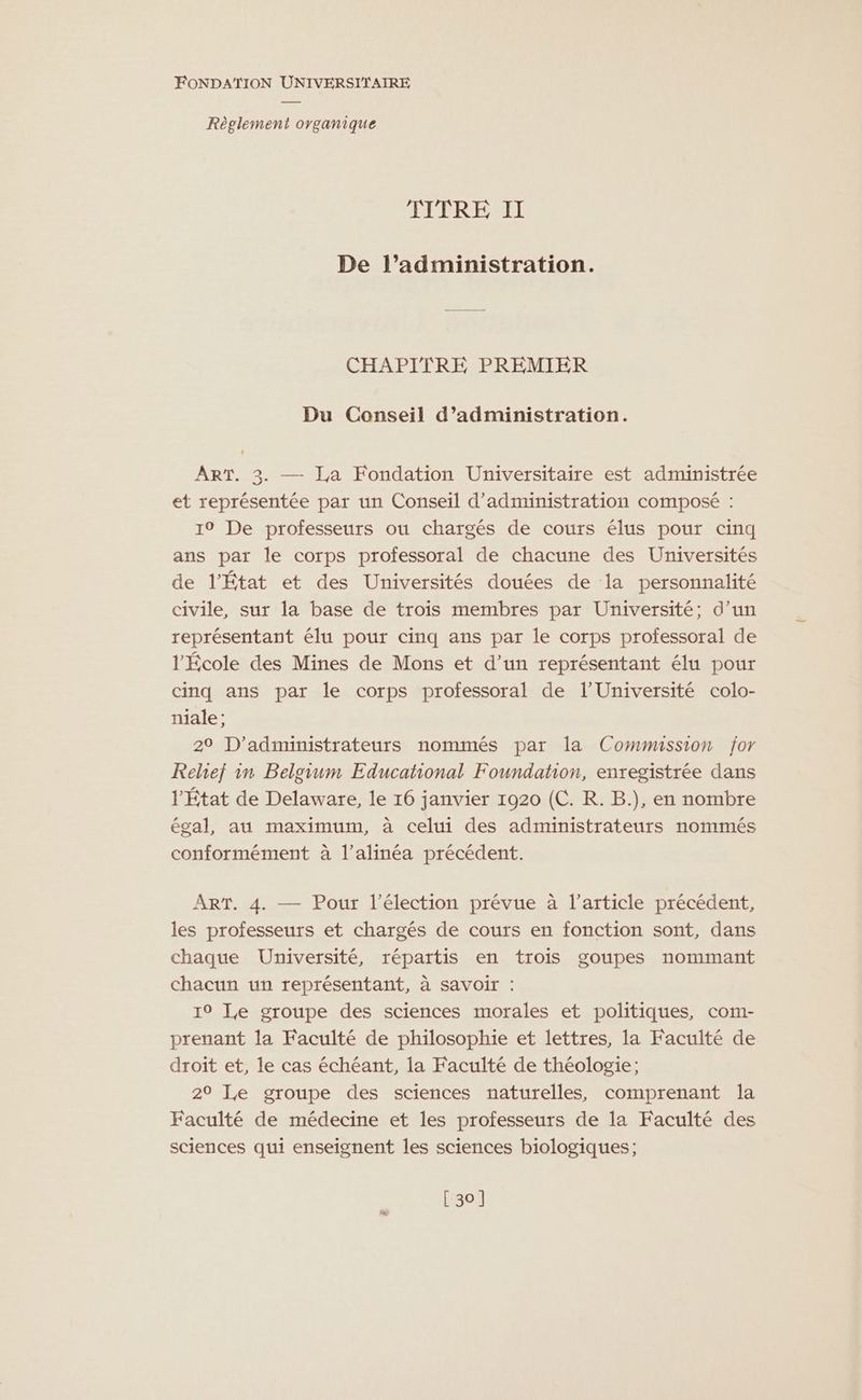 Règlement oyganique TITRE II De l’administration. CHAPITRE PREMIER Du Conseil d’administration. ART. 3. — Ja Fondation Universitaire est administrée et représentée par un Conseil d'administration composé : 10 De professeurs ou chargés de cours élus pour cinq ans par le corps professoral de chacune des Universités de l’État et des Universités douées de la personnalité civile, sur la base de trois membres par Université; d’un représentant élu pour cinq ans par le corps professoral de l'École des Mines de Mons et d’un représentant élu pour cinq ans par le corps professoral de l’Université colo- niale; 29 D’administrateurs nommés par la Commission jor Relief in Belgium Educational Foundation, enregistrée dans l'État de Delaware, le 16 janvier 1920 (C. R. B.), en nombre égal, au maximum, à celui des administrateurs nommés conformément à l’alinéa précédent. ART. 4. — Pour l'élection prévue à l’article précédent, les professeurs et chargés de cours en fonction sont, dans chaque Université, répartis en trois goupes nommant chacun un représentant, à savoir : 19 Le groupe des sciences morales et politiques, com- prenant la Faculté de philosophie et lettres, la Faculté de droit et, le cas échéant, la Faculté de théologie; 29 Le groupe des sciences naturelles, comprenant la Faculté de médecine et les professeurs de la Faculté des sciences qui enseignent les sciences biologiques; [ 30]