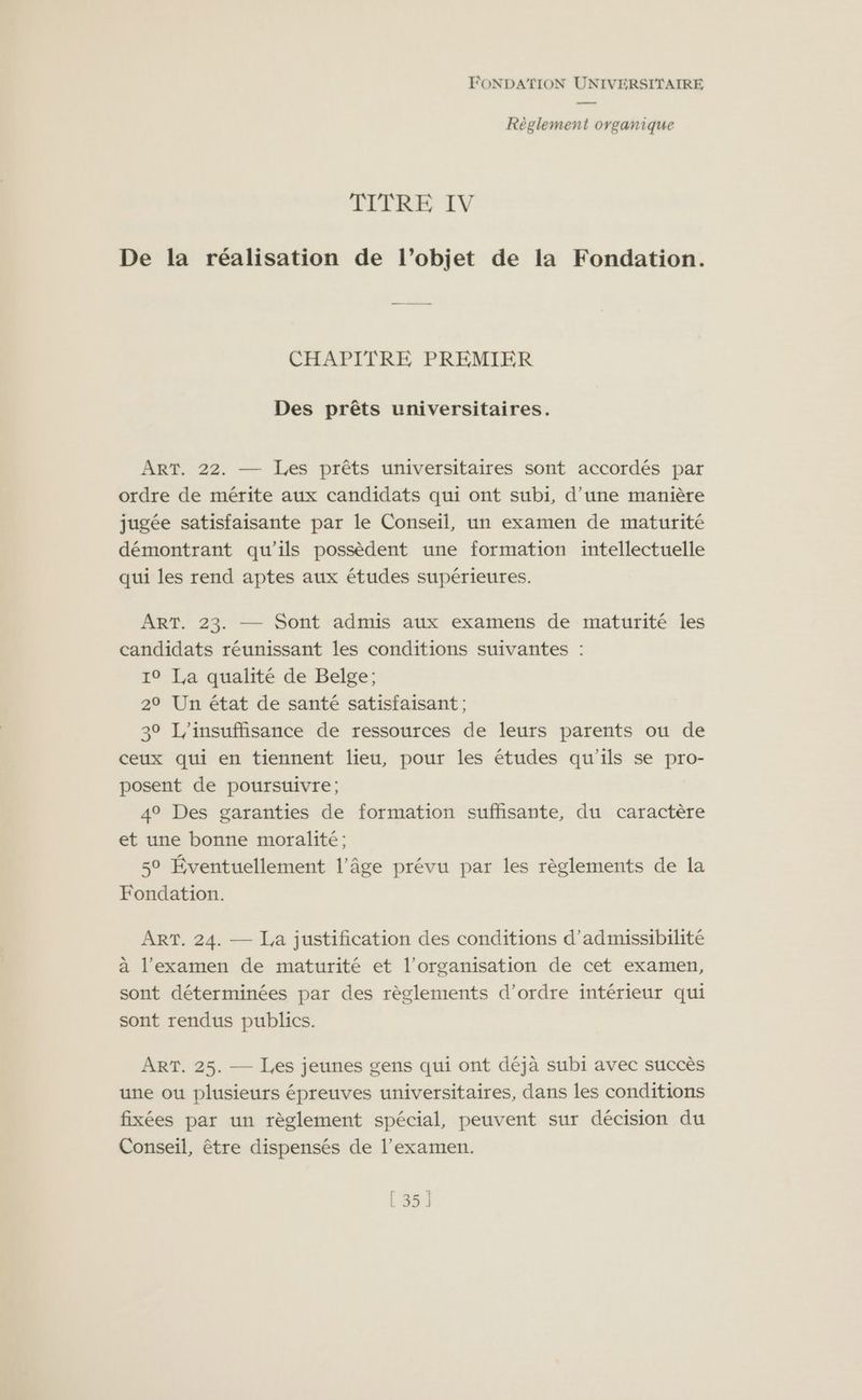 Règlement organique TITRE IV De la réalisation de l’objet de la Fondation. CHAPITRE PREMIER Des prêts universitaires. ART. 22. — [Les prêts universitaires sont accordés par ordre de mérite aux candidats qui ont subi, d’une manière jugée satisfaisante par le Conseil, un examen de maturité démontrant qu'ils possèdent une formation intellectuelle qui les rend aptes aux études supérieures. ART. 23. — Sont admis aux examens de maturité les candidats réunissant les conditions suivantes : 10 La qualité de Belge; 29 Un état de santé satisfaisant ; 30 insuffisance de ressources de leurs parents ou de ceux qui en tiennent lieu, pour les études qu’ils se pro- posent de poursuivre; 49 Des garanties de formation suffisante, du caractère et une bonne moralité ; 50 Éventuellement l’âge prévu par les règlements de la Fondation. ART. 24. — La justification des conditions d'admissibilité à l'examen de maturité et l’organisation de cet examen, sont déterminées par des règlements d'ordre intérieur qui sont rendus publics. ART. 25. — Les jeunes gens qui ont déjà subi avec succès une où plusieurs épreuves universitaires, dans les conditions fixées par un règlement spécial, peuvent sur décision du Conseil, être dispensés de l'examen. [ 35]