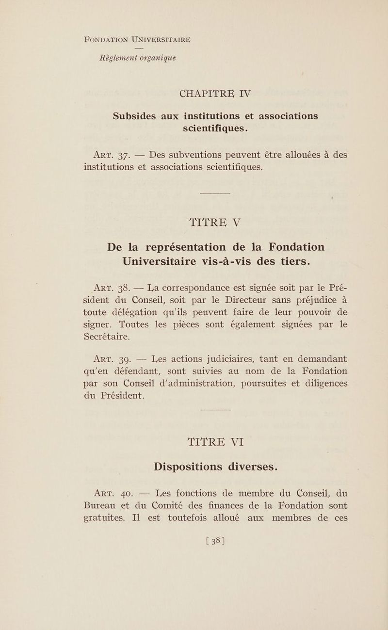 Règlement ovganique CHAPITRE IV Subsides aux institutions et associations scientifiques. ART. 37. — Des subventions peuvent être allouées à des institutions et associations scientifiques. TILCRE M De la représentation de la Fondation Universitaire vis-à-vis des tiers. ART. 38. — La correspondance est signée soit par le Pré- sident du Conseil, soit par le Directeur sans préjudice à toute délégation qu'ils peuvent faire de leur pouvoir de signer. Toutes les pièces sont également signées par le Secrétaire. ART. 30. — Les actions judiciaires, tant en demandant qu'en défendant, sont suivies au nom de la Fondation par son Conseil d'administration, poursuites et diligences du Président. TITRE VI Dispositions diverses. ART. 40. — Les fonctions de membre du Conseil, du Bureau et du Comité des finances de la Fondation sont gratuites. Il est toutefois alloué aux membres de ces [38]