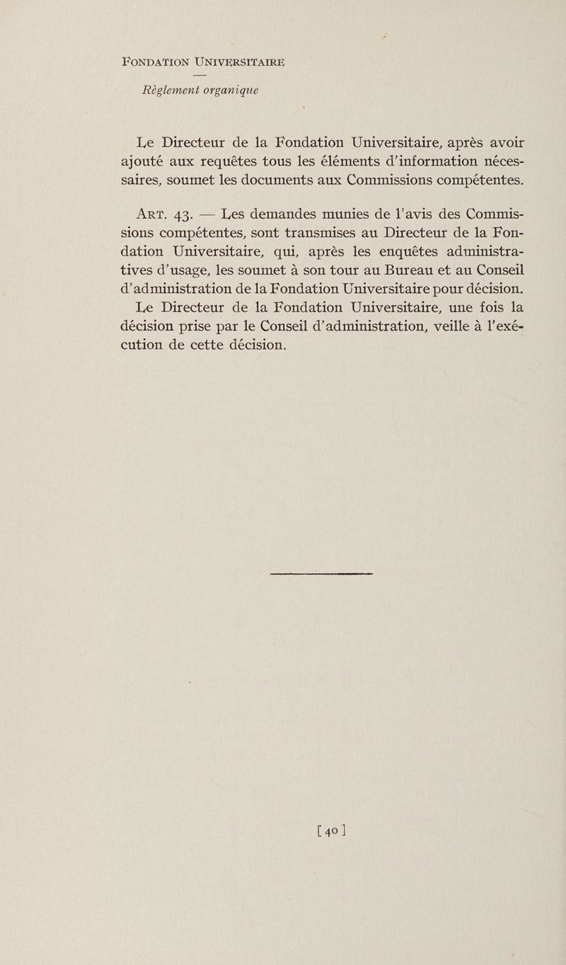 Règlement organique Le Directeur de la Fondation Universitaire, après avoir ajouté aux requêtes tous les éléments d’information néces- saires, soumet les documents aux Commissions compétentes. ART. 43. — Les demandes munies de l’avis des Commis- sions compétentes, sont transmises au Directeur de la Fon- dation Universitaire, qui, après les enquêtes administra- tives d'usage, les soumet à son tour au Bureau et au Conseil d'administration de la Fondation Universitaire pour décision. Le Directeur de la Fondation Universitaire, une fois la décision prise par le Conseil d'administration, veille à l’exé- cution de cette décision. [40]