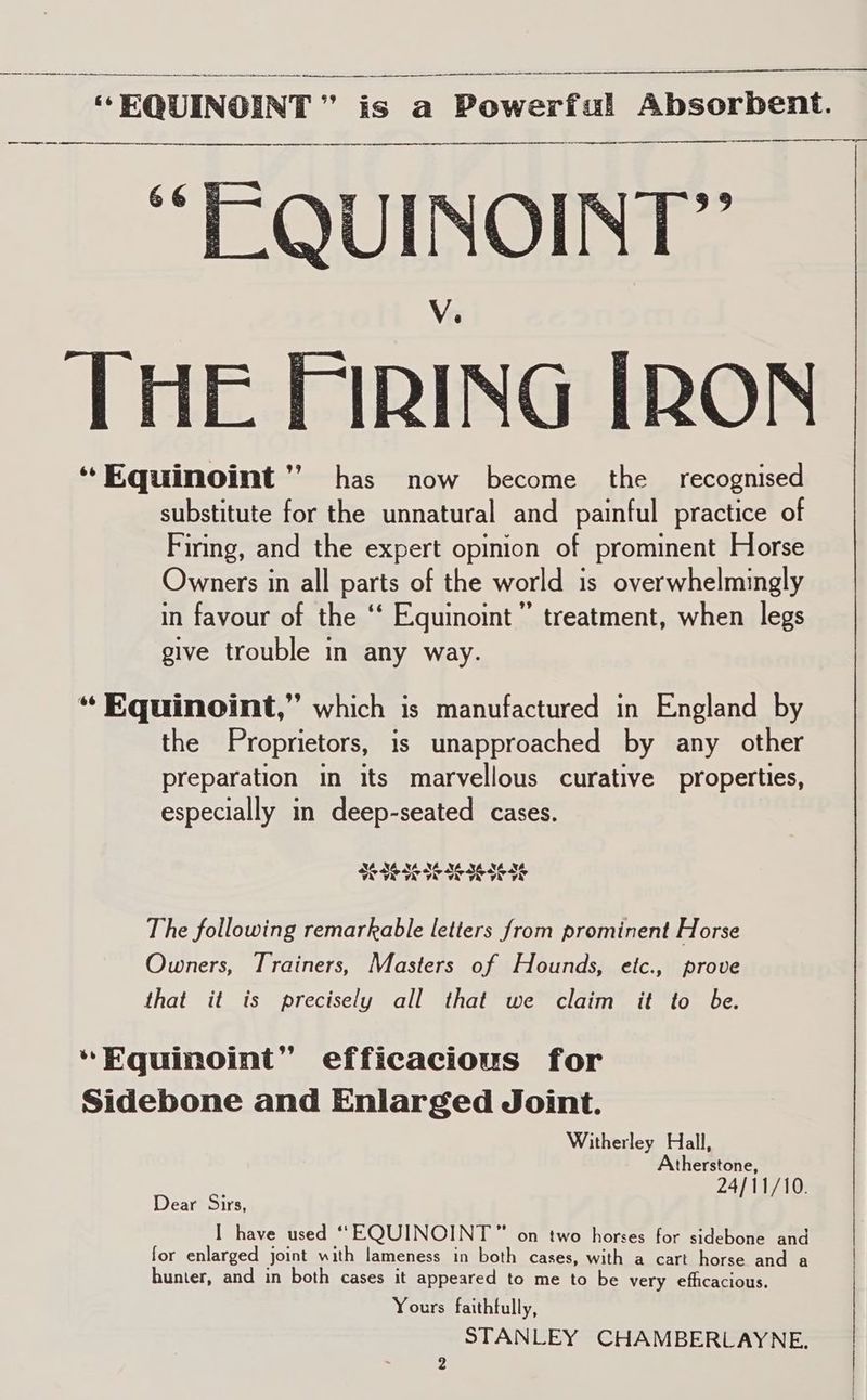  EQUINOINT  | ” is a OLGA Absorbent. a np “ EQUINOINT” V. THE FIRING IRON *Equinoint’’ has now become the recognised substitute for the unnatural and painful practice of Firing, and the expert opinion of prominent Horse Owners in all parts of the world is overwhelmingly in favour of the ‘‘ Equinoint’”’ treatment, when legs give trouble in any way. “ Equinoint,” which is manufactured in England by the Proprietors, is unapproached by any other preparation in its marvellous curative properties, especially in deep-seated cases. NAN MAMALX NAN SIE SESEIESESES A hod The following remarkable letters from prominent Horse Owners, Trainers, Masters of Hounds, etc., prove that it is precisely all that we claim it to be. “Equinoint” efficacious for Sidebone and Enlarged Joint. Witherley Hall, therstone, 24/11/10. Dear Sirs, {Us I have used “EQUINOINT™” on two horses for sidebone and for enlarged joint with lameness in both cases, with a cart horse and a hunter, and in both cases it appeared to me to be very efficacious. Yours faithfully, STANLEY CHAMBERLAYNE., | 2 |