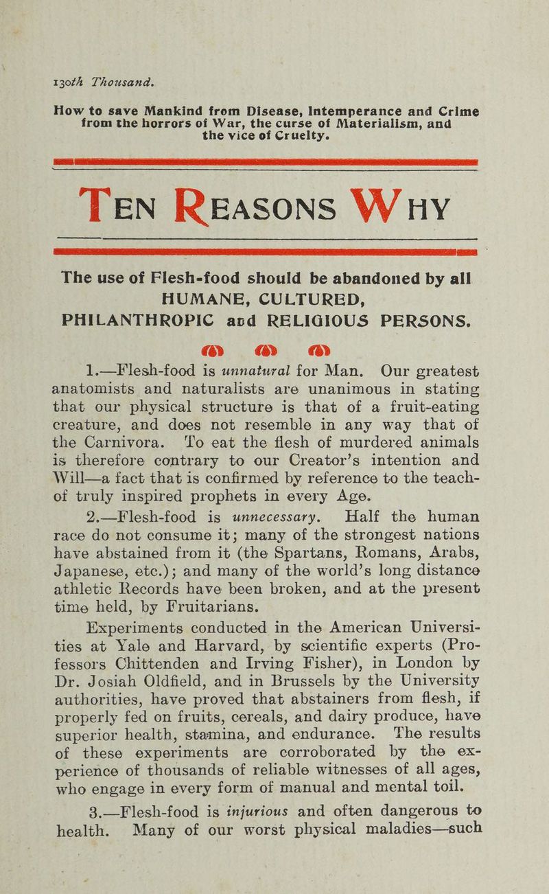 130th Thousand. How to save Mankind from Disease, Intemperance and Crime from the horrors of War, the curse of Materialism, and the vice of Cruelty. TEN Reasons Wuy The use of Flesh-food should be abandoned by all HUMANE, CULTURED, PHILANTHROPIC asd RELIGIOUS PERSONS. @ &amp; 1.—Flesh-food is unnatural for Man. Our greatest anatomists and naturalists are unanimous in stating that our physical structure is that of a fruit-eating creature, and does not resemble in any way that of the Carnivora. ‘To eat the flesh of murdered animals is therefore contrary to our Creator’s intention and Will—a fact that is confirmed by reference to the teach- of truly inspired prophets in every Age. 2.—Flesh-food is unnecessary. Half the human race do not consume it; many of the strongest nations have abstained from it (the Spartans, Romans, Arabs, Japanese, etc.); and many of the world’s long distance athletic Records have been broken, and at the present time held, by Fruitarians. Experiments conducted in the American Universi- ties at Yale and Harvard, by scientific experts (Pro- fessors Chittenden and Irving Fisher), in London by Dr. Josiah Oldfield, and in Brussels by the University authorities, have proved that abstainers from flesh, if properly fed on fruits, cereals, and dairy produce, have superior health, stamina, and endurance. The results of these experiments are corroborated by the ex- perience of thousands of reliable witnesses of all ages, who engage in every form of manual and mental toil. 3.—Flesh-food is injurious and often dangerous to health. Many of our worst physical maladies—such