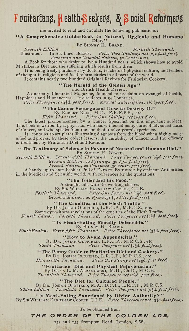 F ruitarians, Health-s eekers, RS oclal Reformers are invited to read and circulate the following publications : ‘*A Comprehensive Guide: Boers Natural, Hygienic and Humane iet. By Sipney H. Bearp. Seventh Edition. Fortieth Thousand. Illustrated. In Art Linen Boards. Price Two Shillings net (2/2 post free): American and Colonial Edition, 50 Cents (net). A Book for those who desire to live a Hundred years, which shows how to avoid Mistakes in Diet and the suffering which results from them. It is being freely purchased by doctors, teachers of physical culture, and leaders of thought in religious and food-reform circles in all parts of the world It contains nearly two-hundred Original Recipes for Fruitarian Cookery. ‘*The Herald of the Golden Age’’ and British Health Review. A quarterly Ilustrated Magazine, founded to proclaim an evangel of health, Happiness and Humaneness. It circulates in 54 Countries. Price Fhreepence (44d. post free). Annual Subscription, 1/6 (post free). ‘¢ The Cancer Scourge and How to Destroy It.’’ By Ropert Beti, M.D., F.R.F.P.S., etc. Fifth Thousand. Price One Shilling net (post free). The latest pronouncement by a Cancer Specialist on this important subject. This book is written by a physician who has witnessed many cures of advanced cases of Cancer, and who speaks from the standpoint of 40 years’ experience. It contains 20 art plates illustrating diagnoses from the hlood-when highly mag - nified aud proves, by these object lessons, the curability of Cancer and the efficacy of treatment by Fruitarian Diet and Radium. ‘*'The Testimony of Science in Favour of Natural and Humane Diet.”’ By Srpney H. Brarp. Seventh Edition. Seventy-fi fifth Thousand, Price Twopence net (2kd. post free). German Edition, 20 Pfennigs (30 Pfs. post free]. Hrench Edition, 20 Centimes [30 cents. post free]. A handy up-to-date booklet, full of Expert EvipENCE by eminent Authorities in the Medical and Scientific world, with references for the quotations. ‘*The Toiler and his Food.’’ A straight talk with the working classes. By Sir Wittiam EarnsHaw Cooprr, C.1.E. Fortieth Thousand. Price One Penny net (i4d. post free). German Edition, 20 Pfennigs [30 Pfs. post free}. ‘*The Cruelties of the Flesh Traffic.’’ By Dr. JostAH OLDFIELD, L.R.C.P., M.R.C.S., etc. Some eye-witness revelations of the cruelties of the Flesh Traffic. Fourth Edition, Fortieth Thousand. Price Twopence net [2kd. post free). ‘¢Is Flesh-Eating Morally Defensible.’’ y Sipnry H. Brarp. NinthEdiion. Forty-fifth Ty dukidd: Price Threepence net (34d. post free]. ‘*How to Avoid Appendicitis.’’ By Dr. Jos1aH OLDFIELD, L.R.C.P., M.R.C.S., etc. Tenth Thousand. Price Twopence net (24d. post free], ‘¢The Penny Guide to Fruitarian Diet and Cookery. By Dr. Jos1aH OLDFIELD, L.R.C.P., M.R.C.S., ete. Hundreath Thousand. Price One Penny net [14d. post free]. ‘*‘Pruitarian Diet and Physical Rejuvenation.” By Dr. O. L. M. ApraMowsk1, M.D., Ch.D., M.O.H. Twentieth Thousand. Price Twopence net (2}d. post free). ‘*The Diet for Cultured Neop lee By Dr. Jostau O_pFigLp,-M.A., D.C.L., L.R.C.P., M.R.C.S. Third Rdition. Twentieth Thousand. Price Twopence net (23d, post free). ‘*is Meat-Eating Sanctioned by Divine Authority ?’’ By Sir WILLIAM EarNSHAW Cooper, C.LE. Price Threepenee net (33d. postfree). To be obtained from THE ORDER OF THE GOLDEN AGE, 153 and 155 Brompton Road, London, S.W. ~