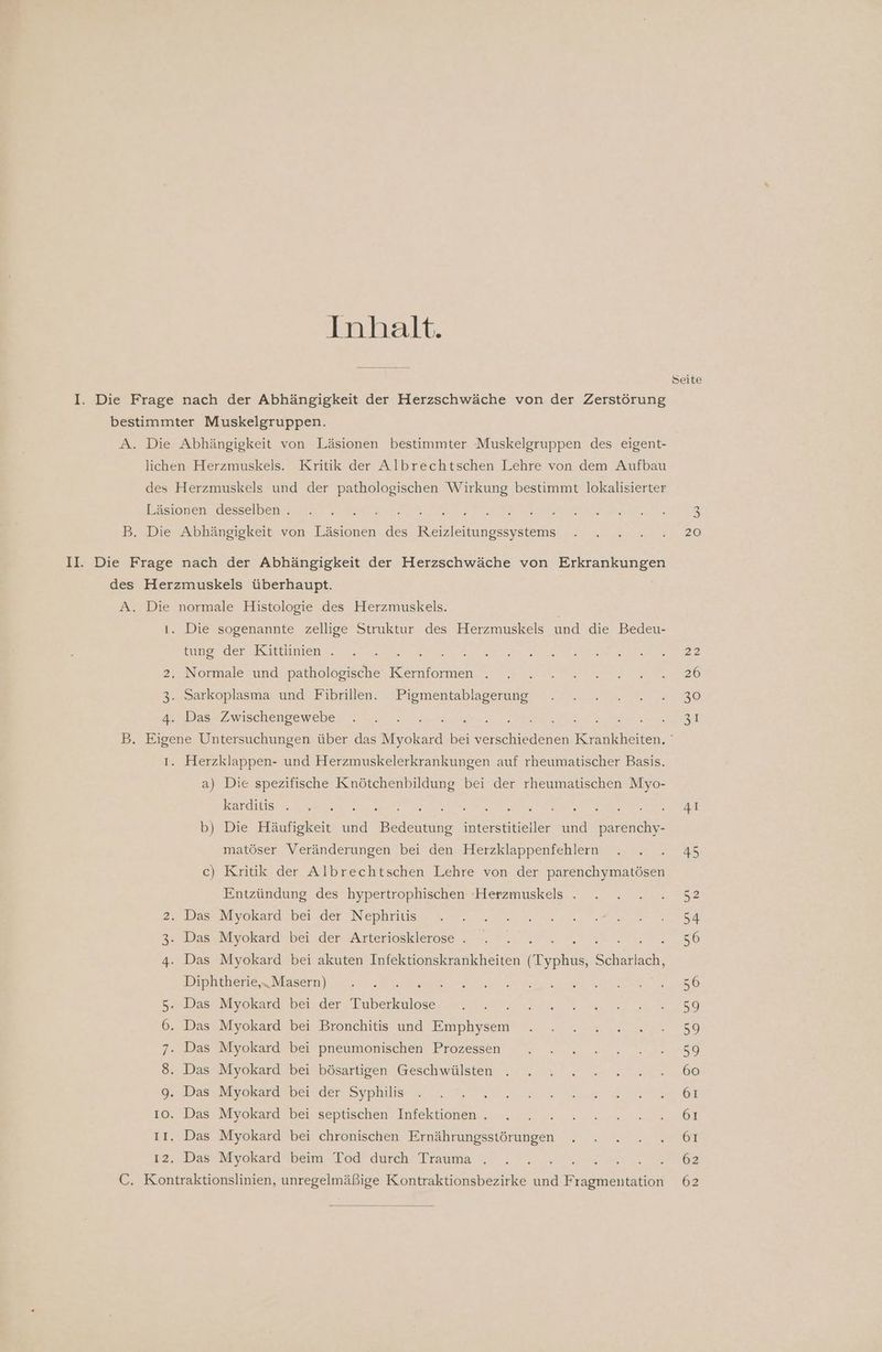 Inhalt. I. Die Frage nach der Abhängigkeit der Herzschwäche von der Zerstörung bestimmter Muskelgruppen. A. Die Abhängigkeit von Läsionen bestimmter Muskelgruppen des eigent- lichen Herzmuskels. Kritik der Albrechtschen Lehre von dem Aufbau des Herzmuskele und der pathologischen Wirkung bestimmt lokalisierter Läsionen desselben . e B. Die Abhängigkeit von an des Nee II. Die Frage nach der Abhängigkeit der Herzschwäche von De des Herzmuskels überhaupt. A. Die normale Histologie des Herzmuskels. 1. Die sogenannte zellige Struktur des Herzmuskels und die Bedeu- tung der Kittlinien . ee > 2. Normale und pathologische Be 3. Sarkoplasma und Fibrillen. Pigmentablagerung 4. Das Zwischengewebe ı. Herzklappen- und Herzmuskelerkrankungen auf rheumatischer Basis. a) Die spezifische Knötchenbildung bei der rheumatischen Myo- karditis . ET ER EEE RE Er b) Die Häufigkeit und Bedeutung interstitieiller und parenchy- matöser Veränderungen bei den Herzklappenfehlern c) Kritik der Albrechtschen Lehre von der parenchymatösen Entzündung des hypertrophischen -Herzmuskels . 2. Das Myokard bei der Nephritis 3. Das Myokard bei der Arteriosklerose . i 4. Das Myokard bei akuten Infektionskrankheiten a Select Diphtherie,„ Masern) Se 5. Das Myokard bei der bern 6. Das Myokard bei 7. Das Myokard bei pneumonischen Prozessen 8 2) - - Bronchitis und en . Das Myokard bei . Das Myokard bei 10. Das Myokard bei ıI. Das Myokard bei ı2. Das Myokard beim Tod durch Trauma . - bösartigen Geschwäülsten der Syphilis \ septischen Infektionen . far - - chronischen Ernährungsstörungen C. Kontraktionslinien, unregelmäßige Kontraktionsbezirke und Fragmentation Seite (05) 20 26 30 62