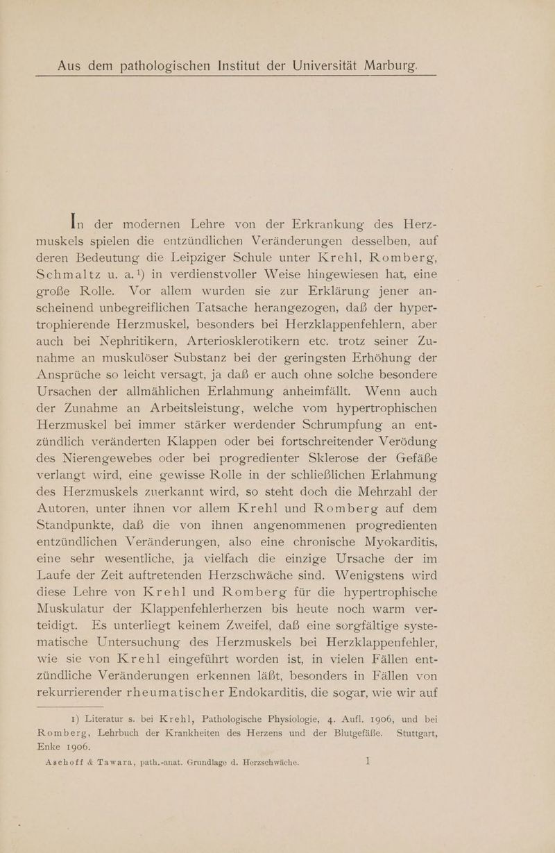 Aus dem pathologischen Institut der Universität Marburg. In der modernen Lehre von der Erkrankung des Herz- muskels spielen die entzündlichen Veränderungen desselben, auf deren Bedeutung die Leipziger Schule unter Krehl, Romberg, Schmaltz u. a.!) in verdienstvoller Weise hingewiesen hat, eine große Rolle. Vor allem wurden sie zur Erklärung jener an- scheinend unbegreiflichen Tatsache herangezogen, daß der hyper- trophierende Herzmuskel, besonders bei Herzklappenfehlern, aber auch bei Nephritikern, Arteriosklerotikern etc. trotz seiner Zu- nahme an muskulöser Substanz bei der geringsten Erhöhung der Ansprüche so leicht versagt, ja daß er auch ohne solche besondere Ursachen der allmählichen Erlahmung anheimfälltt.e. Wenn auch der Zunahme an Arbeitsleistung, welche vom hypertrophischen Herzmuskel bei immer stärker werdender Schrumpfung an ent- zündlich veränderten Klappen oder bei fortschreitender Verödung des Nierengewebes oder bei progredienter Sklerose der (Grefäße verlangt wird, eine gewisse Rolle in der schließlichen Erlahmung des Herzmuskels zuerkannt wird, so steht doch die Mehrzahl der Autoren, unter ihnen vor allem Krehl und Romberg auf dem Standpunkte, daß die von ihnen angenommenen progredienten entzündlichen Veränderungen, also eine chronische Myokarditis, eine sehr wesentliche, ja vielfach die einzige Ursache der im Laufe der Zeit auftretenden Herzschwäche sind. Wenigstens wird diese Lehre von Krehl und Romberg für die hypertrophische Muskulatur der Klappenfehlerherzen bis heute noch warm ver- teidigt. Es unterliegt keinem Zweifel, daß eine sorgfältige syste- matische Untersuchung des Herzmuskels bei Herzklappenfehler, wie sie von Krehl eingeführt worden ist, in vielen Fällen ent- zündliche Veränderungen erkennen läßt, besonders in Fällen von rekurrierender rheumatischer Endokarditis, die sogar, wie wir auf ı) Literatur s. bei Krehl, Pathologische Physiologie, 4. Aufl. 1906, und bei Romberg, Lehrbuch der Krankheiten des Herzens und der Blutgefäße. Stuttgart, Enke 1906.