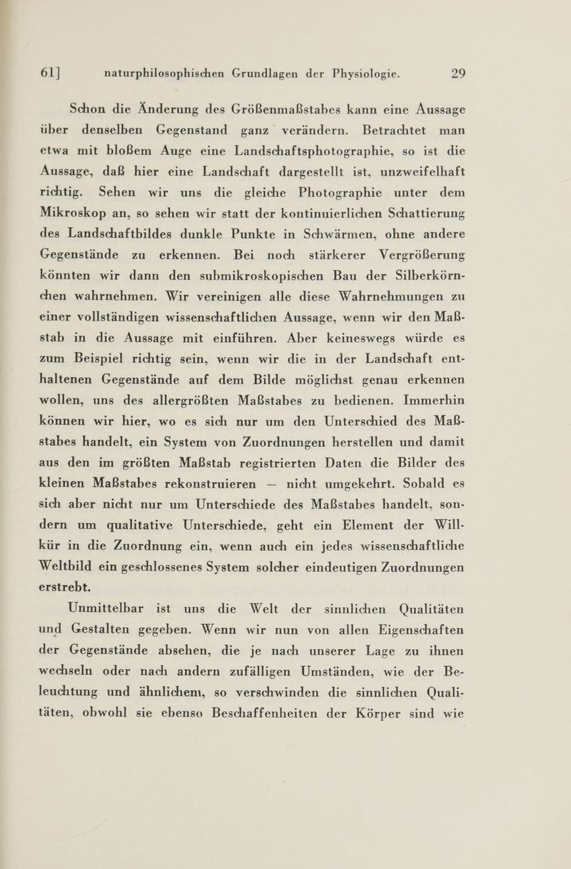Schon die Änderung des Größenmaßstabes kann eine Aussage über denselben Gegenstand ganz verändern. Betrachtet man etwa mit bloßem Auge eine Landschaftsphotographie, so ist die Aussage, daß hier eine Landschaft dargestellt ist, unzweifelhaft richtig. Sehen wir uns die gleiche Photographie unter dem Mikroskop an, so sehen wir statt der kontinuierlichen Schattierung des Landschaftbildes dunkle Punkte in Schwärmen, ohne andere Gegenstände zu erkennen. Bei noch stärkerer Vergrößerung könnten wir dann den submikroskopischen Bau der Silberkörn- chen wahrnehmen. Wir vereinigen alle diese Wahrnehmungen zu einer vollständigen wissenschaftlichen Aussage, wenn wir den Maß- stab in die Aussage mit einführen. Aber keineswegs würde es zum Beispiel richtig sein, wenn wir die in der Landschaft ent- haltenen Gegenstände auf dem Bilde möglichst genau erkennen wollen, uns des allergrößten Maßstabes zu bedienen. Immerhin können wir hier, wo es sich nur um den Unterschied des Maß- stabes handelt, ein System von Zuordnungen herstellen und damit aus den im größten Maßstab registrierten Daten die Bilder des kleinen Maßstabes rekonstruieren — nicht umgekehrt. Sobald es sich aber nicht nur um Unterschiede des Maßstabes handelt, son- dern um qualitative Unterschiede, geht ein Element der Will- kür in die Zuordnung ein, wenn auch ein jedes wissenschaftliche Weltbild ein geschlossenes System solcher eindeutigen Zuordnungen erstrebt. Unmittelbar ist uns die Welt der sinnlichen Qualitäten und Gestalten gegeben. Wenn wir nun von allen Eigenschaften der Gegenstände absehen, die je nach unserer Lage zu ihnen wechseln oder nach andern zufälligen Umständen, wie der Be- leuchtung und ähnlichem, so verschwinden die sinnlichen Quali- täten, obwohl sie ebenso Beschaffenheiten der Körper sind wie
