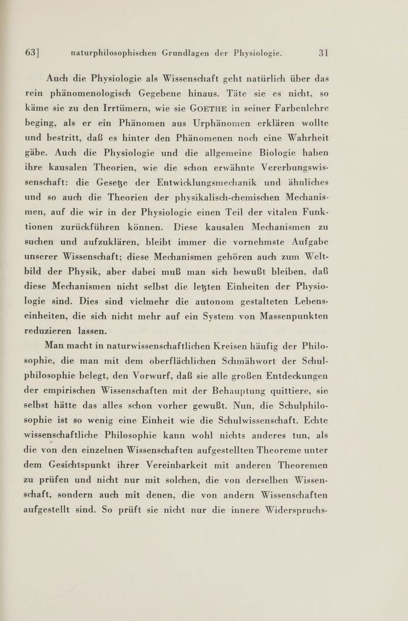 Auch die Physiologie als Wissenschaft geht natürlich über das rein phänomenologisch Gegebene hinaus. Täte sie es nicht, so käme sie zu den Irrtümern, wie sie GOETHE in seiner Farbenlehre beging, als er ein Phänomen aus Urphänomen erklären wollte und bestritt, daß es hinter den Phänomenen noch eine Wahrheit gäbe. Auch die Physiologie und die allgemeine Biologie haben ihre kausalen Theorien, wie die schon erwähnte Vererbungswis- senschaft: die Gesege der Entwicklungsmechanik und ähnliches und so auch die Theorien der physikalisch-chemischen Mechanis- men, auf die wir in der Physiologie einen Teil der vitalen Funk- tionen zurückführen können. Diese kausalen Mechanismen zu suchen und aufzuklären, bleibt immer die vornehmste Aufgabe unserer Wissenschaft; diese Mechanismen gehören auch zum Welt- bild der Physik, aber dabei muß man sich bewußt bleiben, daß diese Mechanismen nicht selbst die legten Einheiten der Physio- logie sind. Dies sind vielmehr die autonom gestalteten Lebens- einheiten, die sich nicht mehr auf ein System von Massenpunkten reduzieren lassen. Man macht in naturwissenschaftlichen Kreisen häufig der Philo- sophie, die man mit dem oberflächlichen Schmähwort der Schul- philosophie belegt, den Vorwurf, daß sie alle großen Entdeckungen der empirischen Wissenschaften mit der Behauptung quittiere, sie selbst hätte das alles schon vorher gewußt. Nun, die Schulphilo- sophie ist so wenig eine Einheit wie die Schulwissenschaft. Echte wissenschaftliche Philosophie kann wohl nichts anderes tun, als die von den einzelnen Wissenschaften aufgestellten Theoreme unter dem Gesichtspunkt ihrer Vereinbarkeit mit anderen Theoremen zu prüfen und nicht nur mit solchen, die von derselben Wissen- schaft, sondern auch mit denen, die von andern Wissenschaften aufgestellt sind. So prüft sie nicht nur die innere Widerspruchs-