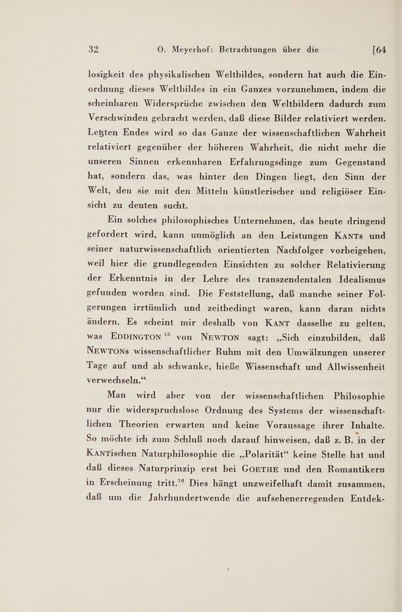 losigkeit des physikalischen Weltbildes, sondern hat auch die Ein- ordnung dieses Weltbildes in ein Ganzes vorzunehmen, indem die scheinbaren Widersprüche zwischen den Weltbildern dadurch zum Verschwinden gebracht werden, daß diese Bilder relativiert werden. Letten Endes wird so das Ganze der wissenschaftlichen Wahrheit relativiert gegenüber der höheren Wahrheit, die nicht mehr die unseren Sinnen erkennbaren Erfahrungsdinge zum Gegenstand hat, sondern das, was hinter den Dingen liegt, den Sinn der Welt, den sie mit den Mitteln künstlerischer und religiöser Ein- sicht zu deuten sucht. Ein solches philosophisches Unternehmen, das heute dringend gefordert wird, kann unmöglich an den Leistungen KANTs und seiner naturwissenschaftlich orientierten Nachfolger vorbeigehen, weil hier die grundlegenden Einsichten zu solcher Relativierung der Erkenntnis in der Lehre des transzendentalen Idealismus gefunden worden sind. Die Feststellung, daß manche seiner Fol- gerungen irrtümlich und zeitbedingt waren, kann daran nichts ändern. Es scheint mir deshalb von Kant dasselbe zu gelten, was EDDINGTON '” von NEWTON sagt: „Sich einzubilden, daß NEWTONs wissenschaftlicher Ruhm mit den Umwälzungen unserer Tage auf und ab schwanke, hieße Wissenschaft und Allwissenheit verwechseln.“ Man wird aber von der wissenschaftlichen Philosophie nur die widerspruchslose Ordnung des Systems der wissenschaft- lichen Theorien erwarten und keine Voraussage ihrer Inhalte. So möchte ich zum Schluß noch darauf hinweisen, daß z.B. En der KanrTischen Naturphilosophie die „Polarität“ keine Stelle hat und daß dieses Naturprinzip erst bei GOETHE und den Romantikern in Erscheinung tritt.'* Dies hängt unzweifelhaft damit zusammen, daß um die Jahrhundertwende die aufsehenerregenden Entdek-