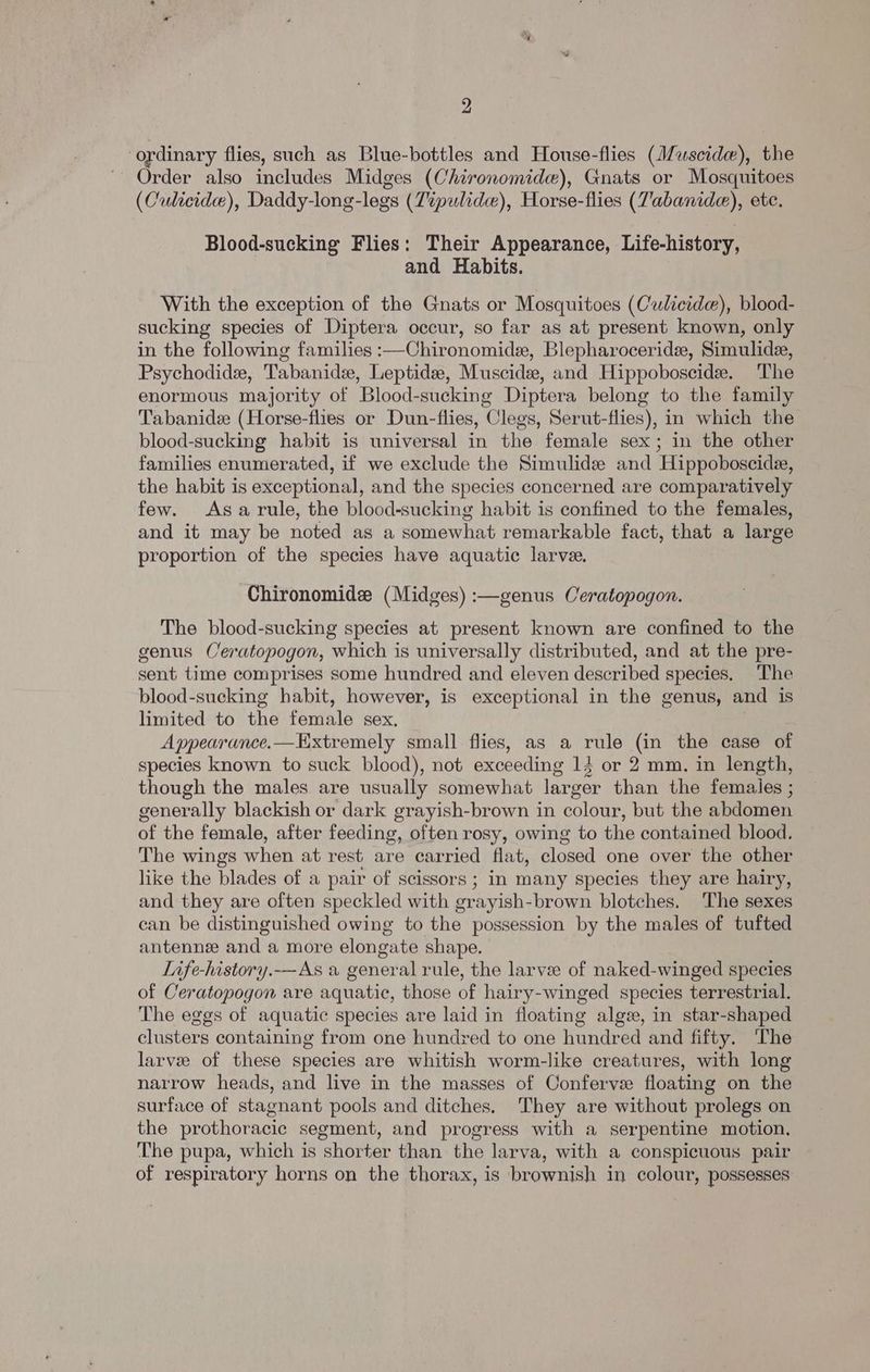 ordinary flies, such as Blue-bottles and House-flies (J/uscide), the Order also includes Midges (Chironomide), Gnats or Mosquitoes (Culicide), Daddy-long-legs (Zipulide), Horse-flies (Vabanide), ete. Blood-sucking Flies: Their Appearance, Life-history, and Habits. With the exception of the Gnats or Mosquitoes (Culicide), blood- sucking species of Diptera occur, so far as at present known, only in the following families :—Chironomide, Blepharoceride, Simulidze, Psychodide, Tabanidee, Leptidee, Muscide, and Hippoboscide. The enormous majority of Blood-sucking Diptera belong to the family Tabanide (Horse-flies or Dun-flies, Clegs, Serut-flies), in which the blood-sucking habit is universal in the female sex; in the other families enumerated, if we exclude the Simulide and Hippoboscide, the habit is exceptional, and the species concerned are comparatively few. Asa rule, the blood-sucking habit is confined to the females, and it may be noted as a somewhat remarkable fact, that a large proportion of the species have aquatic larvee. Chironomide (Midges) :—genus Ceratopogon. The blood-sucking species at present known are confined to the genus Ceratopogon, which is universally distributed, and at the pre- sent time comprises some hundred and eleven described species. The blood-sucking habit, however, is exceptional in the genus, and is limited to the female sex. Appearance.—Extremely small flies, as a rule (in the case of species known to suck blood), not exceeding 14 or 2 mm. in length, though the males are usually somewhat larger than the females ; generally blackish or dark grayish-brown in colour, but the abdomen of the female, after feeding, often rosy, owing to the contained blood. The wings when at rest are carried flat, closed one over the other like the blades of a pair of scissors; in many species they are hairy, and they are often speckled with grayish-brown blotches. The sexes can be distinguished owing to the possession by the males of tufted antennee and a more elongate shape. Life-history.-—As a general rule, the larvee of naked-winged species of Ceratopogon are aquatic, those of hairy-winged species terrestrial. The eggs of aquatic species are laid in floating alge, in star-shaped clusters containing from one hundred to one hundred and fifty. The larve of these species are whitish worm-like creatures, with long narrow heads, and live in the masses of Conferve floating on the surface of stagnant pools and ditches. They are without prolegs on the prothoracic segment, and progress with a serpentine motion. The pupa, which is shorter than the larva, with a conspicuous pair of respiratory horns on the thorax, is brownish in colour, possesses