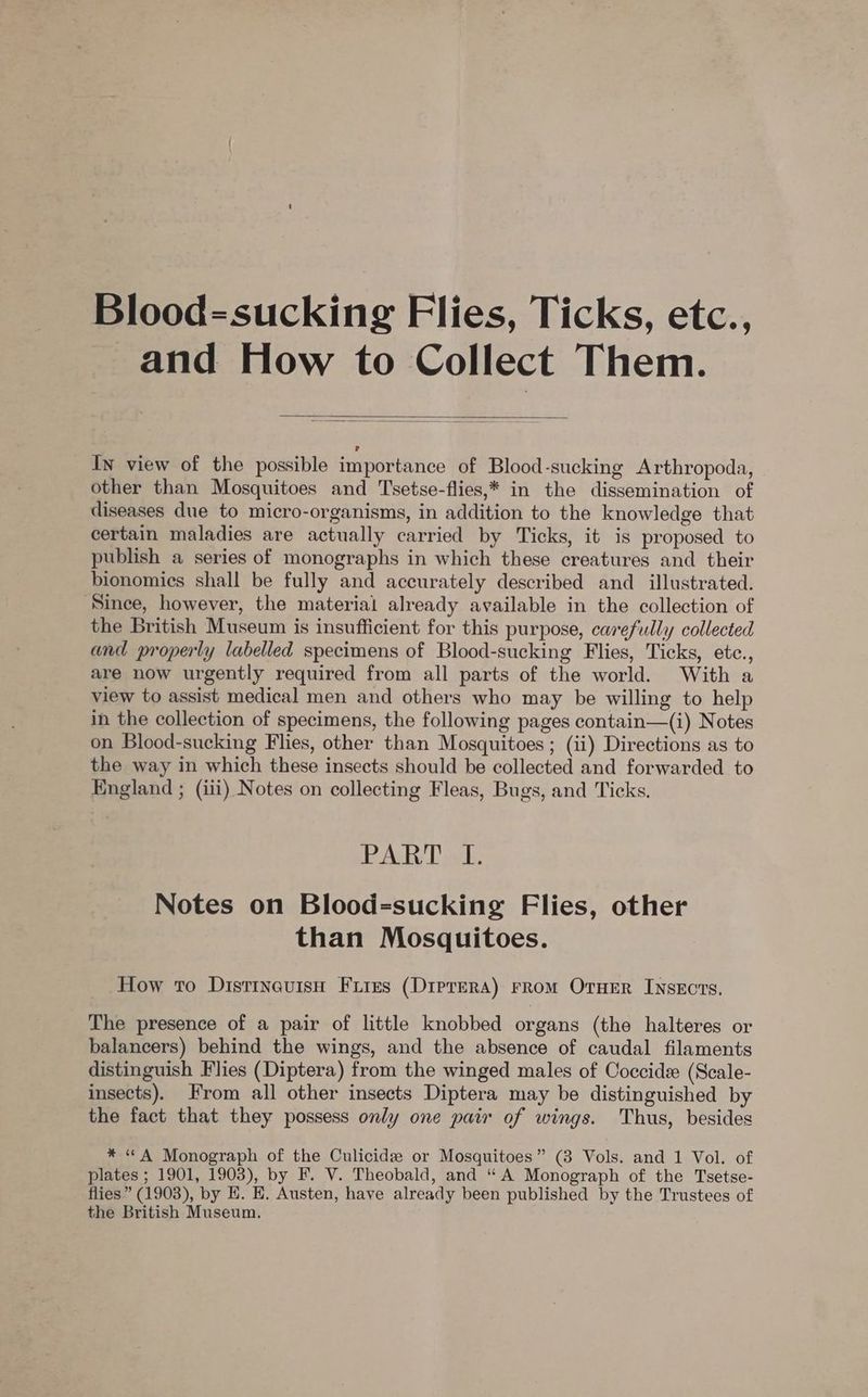 Blood=sucking Flies, Ticks, etc., and How to Collect Them. In view of the possible importance of Blood-sucking Arthropoda, other than Mosquitoes and Tsetse-flies,* in the dissemination of diseases due to micro-organisms, in addition to the knowledge that certain maladies are actually carried by Ticks, it is proposed to publish a series of monographs in which these creatures and their bionomics shall be fully and accurately described and _ illustrated. Since, however, the materiai already available in the collection of the British Museum is insufficient for this purpose, carefully collected and properly labelled specimens of Blood-sucking Flies, Ticks, etc., are now urgently required from all parts of the world. With a view to assist medical men and others who may be willing to help in the collection of specimens, the following pages contain—(i) Notes on Blood-sucking Flies, other than Mosquitoes ; (ii) Directions as to the way in which these insects should be collected and forwarded to England ; (iii) Notes on collecting Fleas, Bugs, and Ticks. PART «I. Notes on Blood=-sucking Flies, other than Mosquitoes. How to DistineuisH Fires (Diprera) rrom OrHEer Insects. The presence of a pair of little knobbed organs (the halteres or balancers) behind the wings, and the absence of caudal filaments distinguish Flies (Diptera) from the winged males of Coccide (Scale- insects). From all other insects Diptera may be distinguished by the fact that they possess only one pair of wings. Thus, besides * “A Monograph of the Culicidz or Mosquitoes” (3 Vols. and 1 Vol. of plates ; 1901, 1903), by F. V. Theobald, and “ A Monograph of the Tsetse- flies” (1903), by E. E. Austen, have already been published by the Trustees of the British Museum.