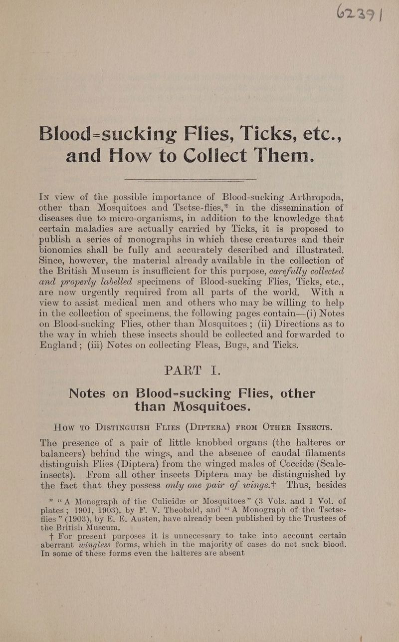 62.39 | Blood-sucking Flies, Ticks, etc., and How to Collect Them. In view of the possible importance of Blood-sucking Arthropcda, other than Mosquitoes and Tsetse-flies,* in the dissemination of diseases due to micro-organisms, in addition to the knowledge that certain maladies are actually carried by Ticks, it is proposed to publish a series of monographs in which these creatures and their bionomics shall be fully and accurately described and illustrated. Since, however, the material already available in the collection of the British Museum is insufficient for this purpose, carefully collected and properly labelled specimens of Blood-sucking Flies, Ticks, ete., are now urgently required from all parts of the world. With a view to assist medical men and others who may be willing to help in the collection of specimens, the following pages contain—(i) Notes on Blood-sucking Flies, other than Mosquitoes ; (ii) Directions as to the way in which these insects should be collected and forwarded to England; (iii) Notes on collecting Fleas, Bugs, and Ticks. PAK TST, Notes on Blood=sucking Flies, other than Mosquitoes. How to Distrncuisn Fries (Diptera) rrom OrueEr Insects. The presence of a pair of little knobbed organs (the halteres or balancers) behind the wings, and the absence of caudal filaments distinguish Flies (Diptera) from the winged males of Coccide (Scale- insects). From all other insects Diptera may be distinguished by the fact that they possess only one pair of wings.t Thus, besides * « A Monograph of the Culicide or Mosquitoes” (38 Vols. and 1 Vol. of plates ; 1901, 1903), by F. V. Theobald, and ‘A Monograph of the Tsetse- flies ” (1903), by E. KE, Austen, have already been published by the Trustees of the British Museum, + For present purposes it is unnecessary to take into account certain aberrant wingless forms, which in the majority of cases do not suck blood. In some of these forms even the halteres are absent